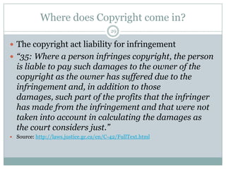 Where does Copyright come in?29The copyright act liability for infringement“35: Where a person infringes copyright, the person is liable to pay such damages to the owner of the copyright as the owner has suffered due to the infringement and, in addition to those damages, such part of the profits that the infringer has made from the infringement and that were not taken into account in calculating the damages as the court considers just.”Source: http://laws.justice.gc.ca/en/C-42/FullText.html