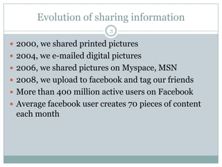 Evolution of sharing information32000, we shared printed pictures2004, we e-mailed digital pictures 2006, we shared pictures on Myspace, MSN2008, we upload to facebook and tag our friends More than 400 million active users on FacebookAverage facebook user creates 70 pieces of content each month