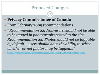 Proposed Changes30Privacy Commissioner of CanadaFrom February 2009 recommendations“Recommendation 22: Non-users should not be able to be tagged in photographs posted to the site. Recommendation 24: Photos should not be taggable by default – users should have the ability to select whether or not photos may be tagged…”http://www.priv.gc.ca/information/pub/sub_comp_200901_e.cfm#toc5d