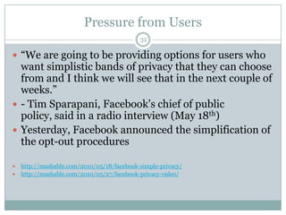 Pressure from Users32“We are going to be providing options for users who want simplistic bands of privacy that they can choose from and I think we will see that in the next couple of weeks.”- Tim Sparapani, Facebook’s chief of public policy, said in a radio interview (May 18th) Yesterday, Facebook announced the simplification of the opt-out procedureshttp://mashable.com/2010/05/18/facebook-simple-privacy/http://mashable.com/2010/05/27/facebook-privacy-video/