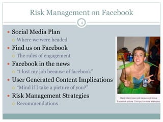 Risk Management on Facebook4Social Media PlanWhere we were headedFind us on FacebookThe rules of engagementFacebook in the news“I lost my job because of facebook”User Generated Content Implications“Mind if I take a picture of you?”Risk Management StrategiesRecommendations 