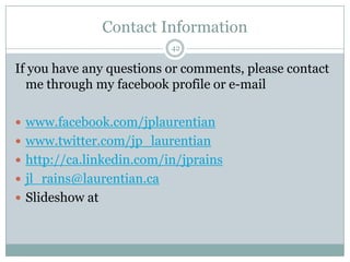 Contact Information42If you have any questions or comments, please contact me through my facebook profile or e-mailwww.facebook.com/jplaurentianwww.twitter.com/jp_laurentianhttp://ca.linkedin.com/in/jprainsjl_rains@laurentian.caSlideshow at 