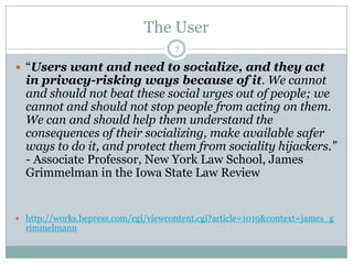 The User7“Users want and need to socialize, and they act in privacy-risking ways because of it. We cannot and should not beat these social urges out of people; we cannot and should not stop people from acting on them. We can and should help them understand the consequences of their socializing, make available safer ways to do it, and protect them from sociality hijackers.” - Associate Professor, New York Law School, James Grimmelmanin the Iowa State Law Reviewhttp://works.bepress.com/cgi/viewcontent.cgi?article=1019&context=james_grimmelmann