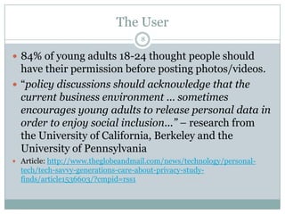 The User884% of young adults 18-24 thought people should have their permission before posting photos/videos.“policy discussions should acknowledge that the current business environment ... sometimes encourages young adults to release personal data in order to enjoy social inclusion...” – research from the University of California, Berkeley and the University of PennsylvaniaArticle: http://www.theglobeandmail.com/news/technology/personal-tech/tech-savvy-generations-care-about-privacy-study-finds/article1536603/?cmpid=rss1