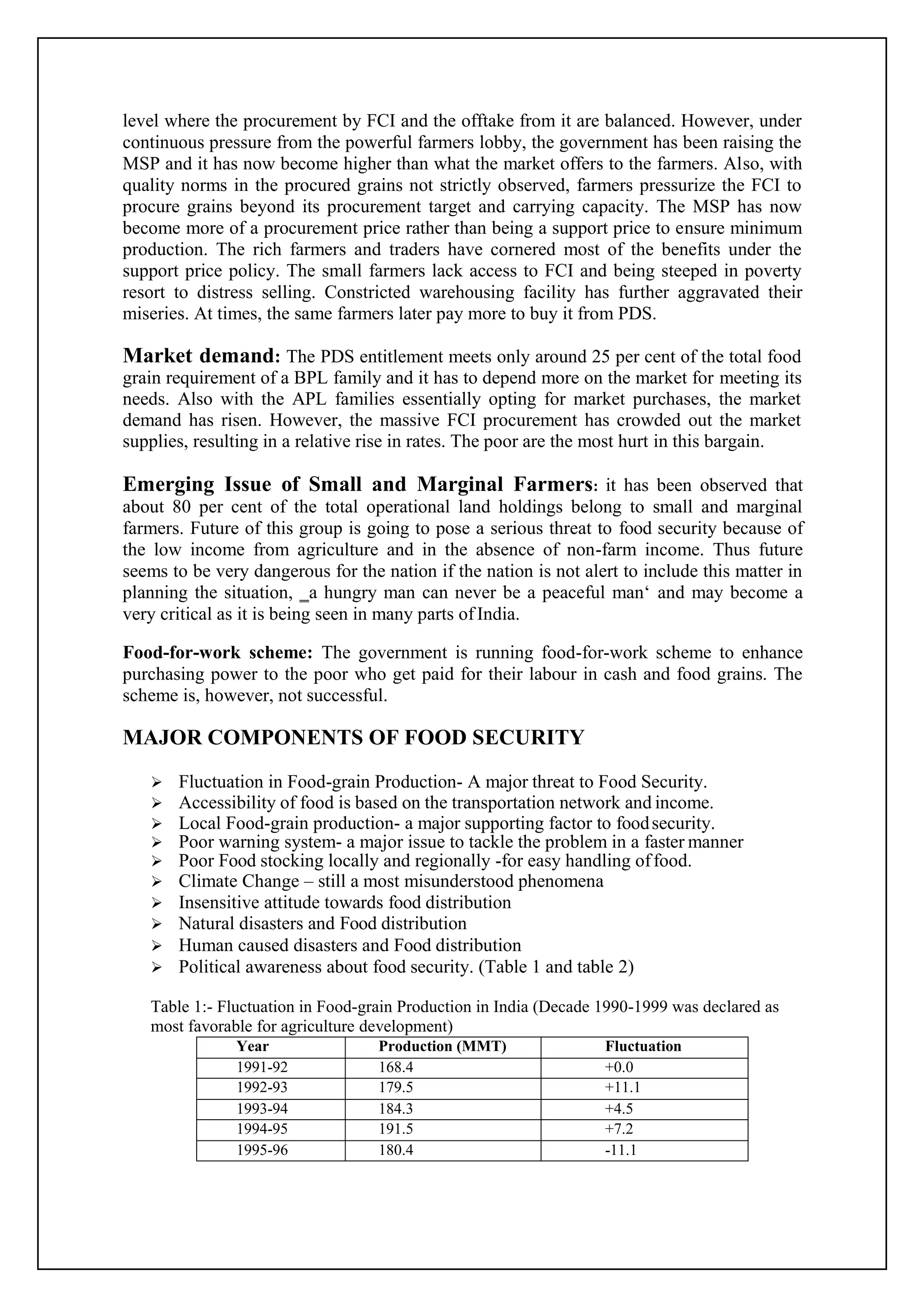 level where the procurement by FCI and the offtake from it are balanced. However, under
continuous pressure from the powerful farmers lobby, the government has been raising the
MSP and it has now become higher than what the market offers to the farmers. Also, with
quality norms in the procured grains not strictly observed, farmers pressurize the FCI to
procure grains beyond its procurement target and carrying capacity. The MSP has now
become more of a procurement price rather than being a support price to ensure minimum
production. The rich farmers and traders have cornered most of the benefits under the
support price policy. The small farmers lack access to FCI and being steeped in poverty
resort to distress selling. Constricted warehousing facility has further aggravated their
miseries. At times, the same farmers later pay more to buy it from PDS.
Market demand: The PDS entitlement meets only around 25 per cent of the total food
grain requirement of a BPL family and it has to depend more on the market for meeting its
needs. Also with the APL families essentially opting for market purchases, the market
demand has risen. However, the massive FCI procurement has crowded out the market
supplies, resulting in a relative rise in rates. The poor are the most hurt in this bargain.
Emerging Issue of Small and Marginal Farmers: it has been observed that
about 80 per cent of the total operational land holdings belong to small and marginal
farmers. Future of this group is going to pose a serious threat to food security because of
the low income from agriculture and in the absence of non-farm income. Thus future
seems to be very dangerous for the nation if the nation is not alert to include this matter in
planning the situation, ‗a hungry man can never be a peaceful man‘ and may become a
very critical as it is being seen in many parts of India.
Food-for-work scheme: The government is running food-for-work scheme to enhance
purchasing power to the poor who get paid for their labour in cash and food grains. The
scheme is, however, not successful.
MAJOR COMPONENTS OF FOOD SECURITY
 Fluctuation in Food-grain Production- A major threat to Food Security.
 Accessibility of food is based on the transportation network and income.
 Local Food-grain production- a major supporting factor to foodsecurity.
 Poor warning system- a major issue to tackle the problem in a faster manner
 Poor Food stocking locally and regionally -for easy handling offood.
 Climate Change – still a most misunderstood phenomena
 Insensitive attitude towards food distribution
 Natural disasters and Food distribution
 Human caused disasters and Food distribution
 Political awareness about food security. (Table 1 and table 2)
Table 1:- Fluctuation in Food-grain Production in India (Decade 1990-1999 was declared as
most favorable for agriculture development)
Year Production (MMT) Fluctuation
1991-92 168.4 +0.0
1992-93 179.5 +11.1
1993-94 184.3 +4.5
1994-95 191.5 +7.2
1995-96 180.4 -11.1
 