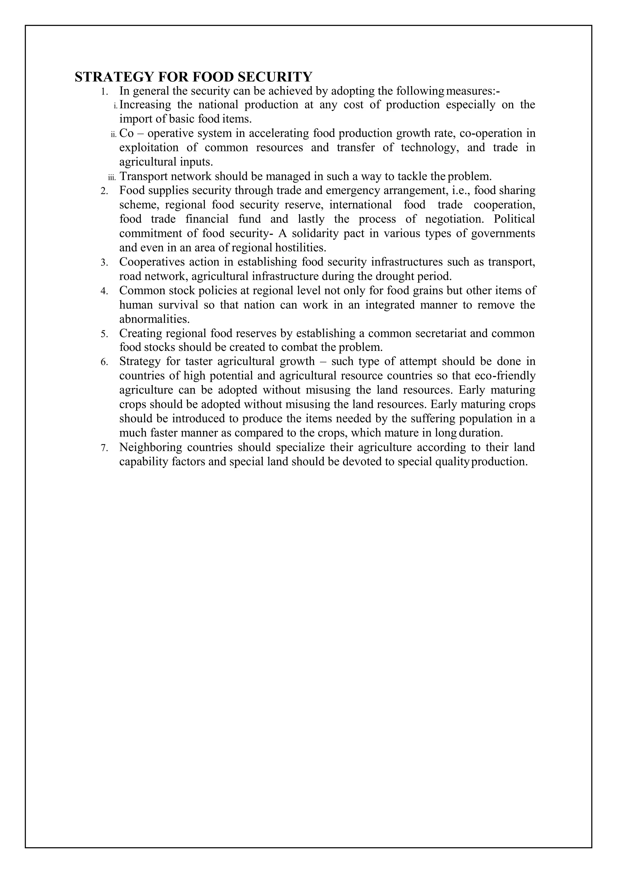 STRATEGY FOR FOOD SECURITY
1. In general the security can be achieved by adopting the followingmeasures:-
i. Increasing the national production at any cost of production especially on the
import of basic food items.
ii. Co – operative system in accelerating food production growth rate, co-operation in
exploitation of common resources and transfer of technology, and trade in
agricultural inputs.
iii. Transport network should be managed in such a way to tackle the problem.
2. Food supplies security through trade and emergency arrangement, i.e., food sharing
scheme, regional food security reserve, international food trade cooperation,
food trade financial fund and lastly the process of negotiation. Political
commitment of food security- A solidarity pact in various types of governments
and even in an area of regional hostilities.
3. Cooperatives action in establishing food security infrastructures such as transport,
road network, agricultural infrastructure during the drought period.
4. Common stock policies at regional level not only for food grains but other items of
human survival so that nation can work in an integrated manner to remove the
abnormalities.
5. Creating regional food reserves by establishing a common secretariat and common
food stocks should be created to combat the problem.
6. Strategy for taster agricultural growth – such type of attempt should be done in
countries of high potential and agricultural resource countries so that eco-friendly
agriculture can be adopted without misusing the land resources. Early maturing
crops should be adopted without misusing the land resources. Early maturing crops
should be introduced to produce the items needed by the suffering population in a
much faster manner as compared to the crops, which mature in long duration.
7. Neighboring countries should specialize their agriculture according to their land
capability factors and special land should be devoted to special qualityproduction.
 