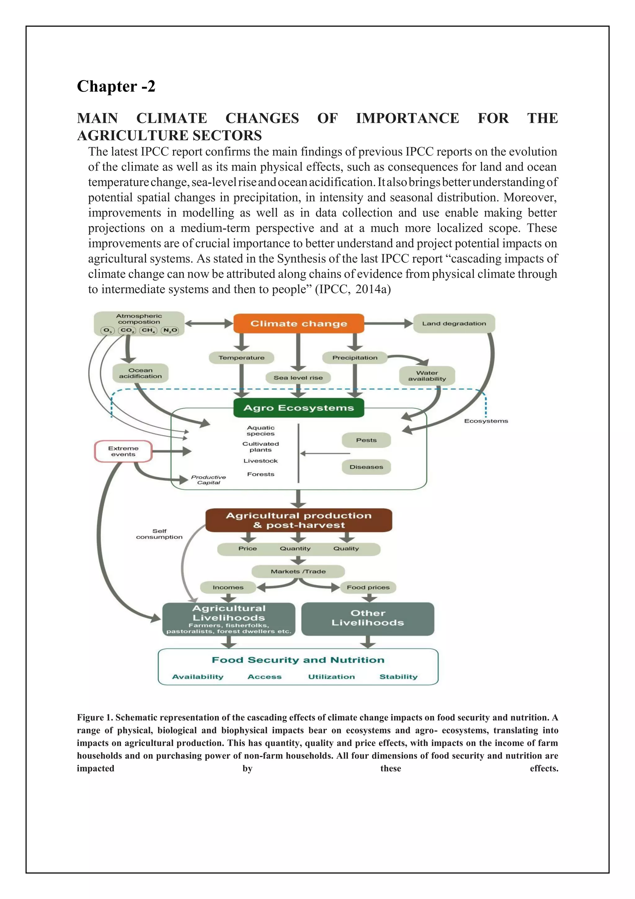 Chapter -2
MAIN CLIMATE CHANGES OF IMPORTANCE FOR THE
AGRICULTURE SECTORS
The latest IPCC report confirms the main findings of previous IPCC reports on the evolution
of the climate as well as its main physical effects, such as consequences for land and ocean
temperaturechange,sea-levelriseandoceanacidification.Italsobringsbetterunderstandingof
potential spatial changes in precipitation, in intensity and seasonal distribution. Moreover,
improvements in modelling as well as in data collection and use enable making better
projections on a medium-term perspective and at a much more localized scope. These
improvements are of crucial importance to better understand and project potential impacts on
agricultural systems. As stated in the Synthesis of the last IPCC report “cascading impacts of
climate change can now be attributed along chains of evidence from physical climate through
to intermediate systems and then to people” (IPCC, 2014a)
Figure 1. Schematic representation of the cascading effects of climate change impacts on food security and nutrition. A
range of physical, biological and biophysical impacts bear on ecosystems and agro- ecosystems, translating into
impacts on agricultural production. This has quantity, quality and price effects, with impacts on the income of farm
households and on purchasing power of non-farm households. All four dimensions of food security and nutrition are
impacted by these effects.
 