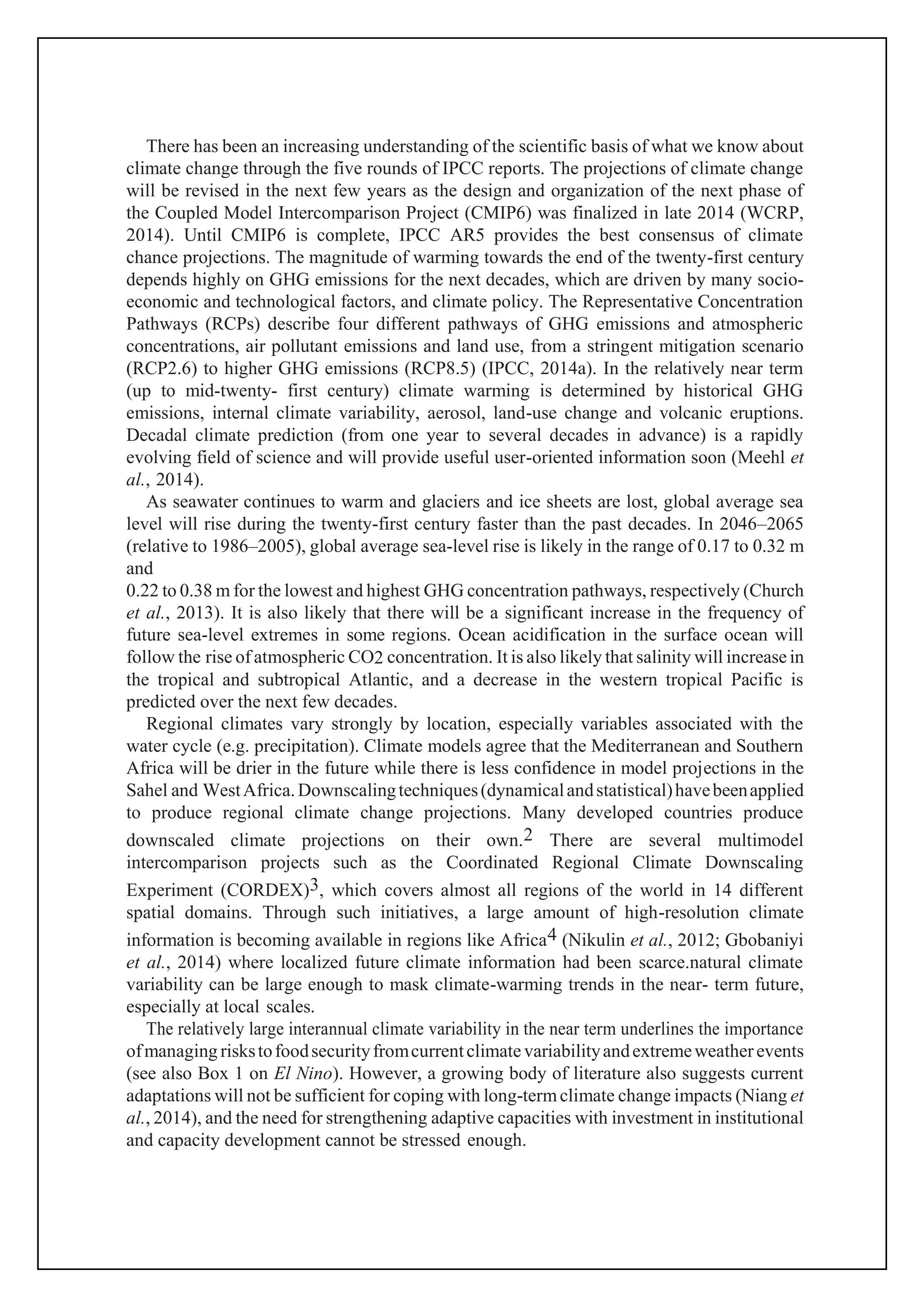 There has been an increasing understanding of the scientific basis of what we know about
climate change through the five rounds of IPCC reports. The projections of climate change
will be revised in the next few years as the design and organization of the next phase of
the Coupled Model Intercomparison Project (CMIP6) was finalized in late 2014 (WCRP,
2014). Until CMIP6 is complete, IPCC AR5 provides the best consensus of climate
chance projections. The magnitude of warming towards the end of the twenty-first century
depends highly on GHG emissions for the next decades, which are driven by many socio-
economic and technological factors, and climate policy. The Representative Concentration
Pathways (RCPs) describe four different pathways of GHG emissions and atmospheric
concentrations, air pollutant emissions and land use, from a stringent mitigation scenario
(RCP2.6) to higher GHG emissions (RCP8.5) (IPCC, 2014a). In the relatively near term
(up to mid-twenty- first century) climate warming is determined by historical GHG
emissions, internal climate variability, aerosol, land-use change and volcanic eruptions.
Decadal climate prediction (from one year to several decades in advance) is a rapidly
evolving field of science and will provide useful user-oriented information soon (Meehl et
al., 2014).
As seawater continues to warm and glaciers and ice sheets are lost, global average sea
level will rise during the twenty-first century faster than the past decades. In 2046–2065
(relative to 1986–2005), global average sea-level rise is likely in the range of 0.17 to 0.32 m
and
0.22 to 0.38 m for the lowest and highest GHG concentration pathways, respectively (Church
et al., 2013). It is also likely that there will be a significant increase in the frequency of
future sea-level extremes in some regions. Ocean acidification in the surface ocean will
follow the rise of atmospheric CO2 concentration. It is also likely that salinity will increase in
the tropical and subtropical Atlantic, and a decrease in the western tropical Pacific is
predicted over the next few decades.
Regional climates vary strongly by location, especially variables associated with the
water cycle (e.g. precipitation). Climate models agree that the Mediterranean and Southern
Africa will be drier in the future while there is less confidence in model projections in the
Sahel and WestAfrica.Downscalingtechniques(dynamicalandstatistical)havebeenapplied
to produce regional climate change projections. Many developed countries produce
downscaled climate projections on their own.2 There are several multimodel
intercomparison projects such as the Coordinated Regional Climate Downscaling
Experiment (CORDEX)3, which covers almost all regions of the world in 14 different
spatial domains. Through such initiatives, a large amount of high-resolution climate
information is becoming available in regions like Africa4 (Nikulin et al., 2012; Gbobaniyi
et al., 2014) where localized future climate information had been scarce.natural climate
variability can be large enough to mask climate-warming trends in the near- term future,
especially at local scales.
The relatively large interannual climate variability in the near term underlines the importance
ofmanaging riskstofoodsecurityfromcurrentclimate variabilityandextremeweather events
(see also Box 1 on El Nino). However, a growing body of literature also suggests current
adaptations will not be sufficient for coping with long-termclimate change impacts (Niang et
al., 2014), and the need for strengthening adaptive capacities with investment in institutional
and capacity development cannot be stressed enough.
 