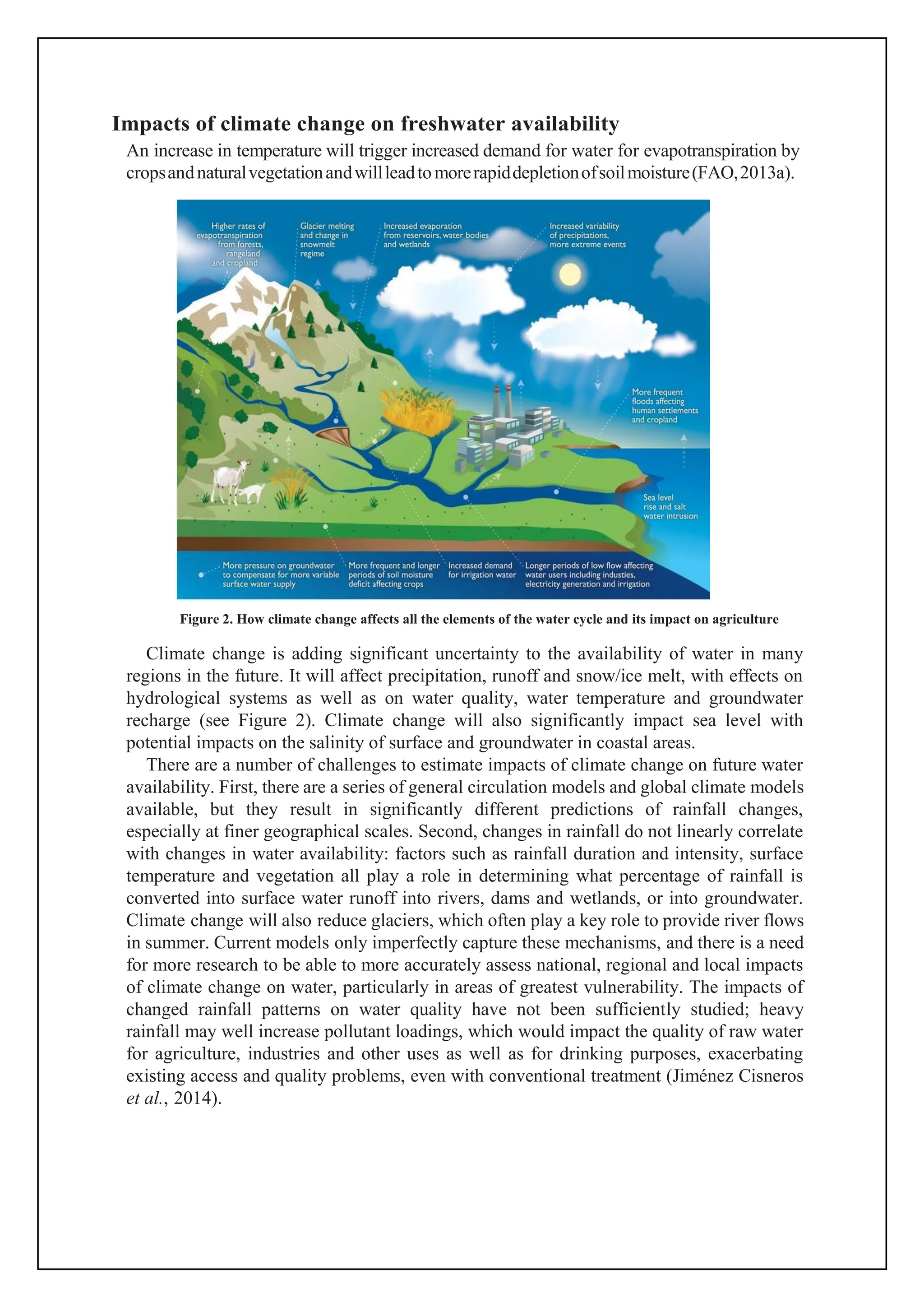 Impacts of climate change on freshwater availability
An increase in temperature will trigger increased demand for water for evapotranspiration by
cropsandnaturalvegetationandwillleadtomorerapiddepletionofsoilmoisture(FAO,2013a).
Figure 2. How climate change affects all the elements of the water cycle and its impact on agriculture
Climate change is adding significant uncertainty to the availability of water in many
regions in the future. It will affect precipitation, runoff and snow/ice melt, with effects on
hydrological systems as well as on water quality, water temperature and groundwater
recharge (see Figure 2). Climate change will also significantly impact sea level with
potential impacts on the salinity of surface and groundwater in coastal areas.
There are a number of challenges to estimate impacts of climate change on future water
availability. First, there are a series of general circulation models and global climate models
available, but they result in significantly different predictions of rainfall changes,
especially at finer geographical scales. Second, changes in rainfall do not linearly correlate
with changes in water availability: factors such as rainfall duration and intensity, surface
temperature and vegetation all play a role in determining what percentage of rainfall is
converted into surface water runoff into rivers, dams and wetlands, or into groundwater.
Climate change will also reduce glaciers, which often play a key role to provide river flows
in summer. Current models only imperfectly capture these mechanisms, and there is a need
for more research to be able to more accurately assess national, regional and local impacts
of climate change on water, particularly in areas of greatest vulnerability. The impacts of
changed rainfall patterns on water quality have not been sufficiently studied; heavy
rainfall may well increase pollutant loadings, which would impact the quality of raw water
for agriculture, industries and other uses as well as for drinking purposes, exacerbating
existing access and quality problems, even with conventional treatment (Jiménez Cisneros
et al., 2014).
 