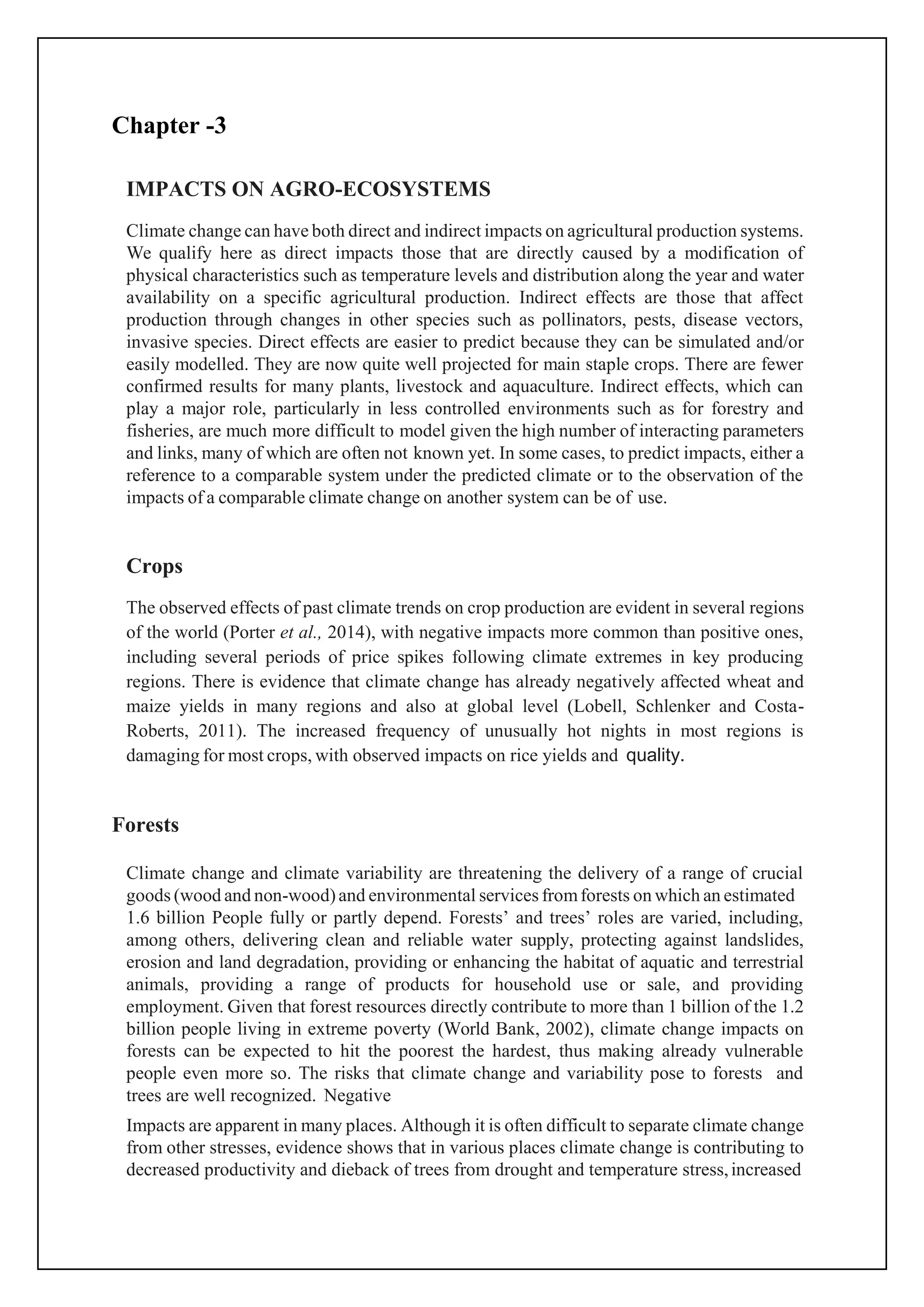 Chapter -3
IMPACTS ON AGRO-ECOSYSTEMS
Climate change can have both direct and indirect impacts on agricultural production systems.
We qualify here as direct impacts those that are directly caused by a modification of
physical characteristics such as temperature levels and distribution along the year and water
availability on a specific agricultural production. Indirect effects are those that affect
production through changes in other species such as pollinators, pests, disease vectors,
invasive species. Direct effects are easier to predict because they can be simulated and/or
easily modelled. They are now quite well projected for main staple crops. There are fewer
confirmed results for many plants, livestock and aquaculture. Indirect effects, which can
play a major role, particularly in less controlled environments such as for forestry and
fisheries, are much more difficult to model given the high number of interacting parameters
and links, many of which are often not known yet. In some cases, to predict impacts, either a
reference to a comparable system under the predicted climate or to the observation of the
impacts of a comparable climate change on another system can be of use.
Crops
The observed effects of past climate trends on crop production are evident in several regions
of the world (Porter et al., 2014), with negative impacts more common than positive ones,
including several periods of price spikes following climate extremes in key producing
regions. There is evidence that climate change has already negatively affected wheat and
maize yields in many regions and also at global level (Lobell, Schlenker and Costa-
Roberts, 2011). The increased frequency of unusually hot nights in most regions is
damaging for most crops, with observed impacts on rice yields and quality.
Forests
Climate change and climate variability are threatening the delivery of a range of crucial
goods (wood and non-wood)and environmental services fromforests on which an estimated
1.6 billion People fully or partly depend. Forests’ and trees’ roles are varied, including,
among others, delivering clean and reliable water supply, protecting against landslides,
erosion and land degradation, providing or enhancing the habitat of aquatic and terrestrial
animals, providing a range of products for household use or sale, and providing
employment. Given that forest resources directly contribute to more than 1 billion of the 1.2
billion people living in extreme poverty (World Bank, 2002), climate change impacts on
forests can be expected to hit the poorest the hardest, thus making already vulnerable
people even more so. The risks that climate change and variability pose to forests and
trees are well recognized. Negative
Impacts are apparent in many places. Although it is often difficult to separate climate change
from other stresses, evidence shows that in various places climate change is contributing to
decreased productivity and dieback of trees from drought and temperature stress,increased
 