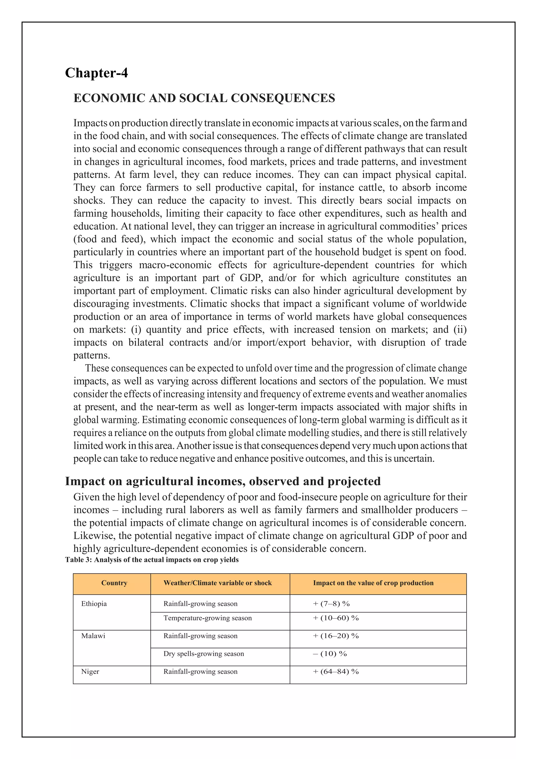 Chapter-4
ECONOMIC AND SOCIAL CONSEQUENCES
Impactsonproductiondirectlytranslateineconomicimpactsatvariousscales,onthefarmand
in the food chain, and with social consequences. The effects of climate change are translated
into social and economic consequences through a range of different pathways that can result
in changes in agricultural incomes, food markets, prices and trade patterns, and investment
patterns. At farm level, they can reduce incomes. They can can impact physical capital.
They can force farmers to sell productive capital, for instance cattle, to absorb income
shocks. They can reduce the capacity to invest. This directly bears social impacts on
farming households, limiting their capacity to face other expenditures, such as health and
education. At national level, they can trigger an increase in agricultural commodities’ prices
(food and feed), which impact the economic and social status of the whole population,
particularly in countries where an important part of the household budget is spent on food.
This triggers macro-economic effects for agriculture-dependent countries for which
agriculture is an important part of GDP, and/or for which agriculture constitutes an
important part of employment. Climatic risks can also hinder agricultural development by
discouraging investments. Climatic shocks that impact a significant volume of worldwide
production or an area of importance in terms of world markets have global consequences
on markets: (i) quantity and price effects, with increased tension on markets; and (ii)
impacts on bilateral contracts and/or import/export behavior, with disruption of trade
patterns.
These consequences can be expected to unfold over time and the progression of climate change
impacts, as well as varying across different locations and sectors of the population. We must
consider the effects of increasing intensity and frequency of extreme events and weather anomalies
at present, and the near-term as well as longer-term impacts associated with major shifts in
global warming. Estimating economic consequences of long-term global warming is difficult as it
requires a reliance on the outputs from global climate modelling studies, and there is still relatively
limitedworkinthisarea.Anotherissueisthatconsequencesdependvery muchuponactionsthat
people can take to reducenegative and enhance positiveoutcomes, and this is uncertain.
Impact on agricultural incomes, observed and projected
Given the high level of dependency of poor and food-insecure people on agriculture for their
incomes – including rural laborers as well as family farmers and smallholder producers –
the potential impacts of climate change on agricultural incomes is of considerable concern.
Likewise, the potential negative impact of climate change on agricultural GDP of poor and
highly agriculture-dependent economies is of considerable concern.
Table 3: Analysis of the actual impacts on crop yields
Country Weather/Climate variable or shock Impact on the value of crop production
Ethiopia Rainfall-growing season + (7–8) %
Temperature-growing season + (10–60) %
Malawi Rainfall-growing season + (16–20) %
Dry spells-growing season – (10) %
Niger Rainfall-growing season + (64–84) %
 