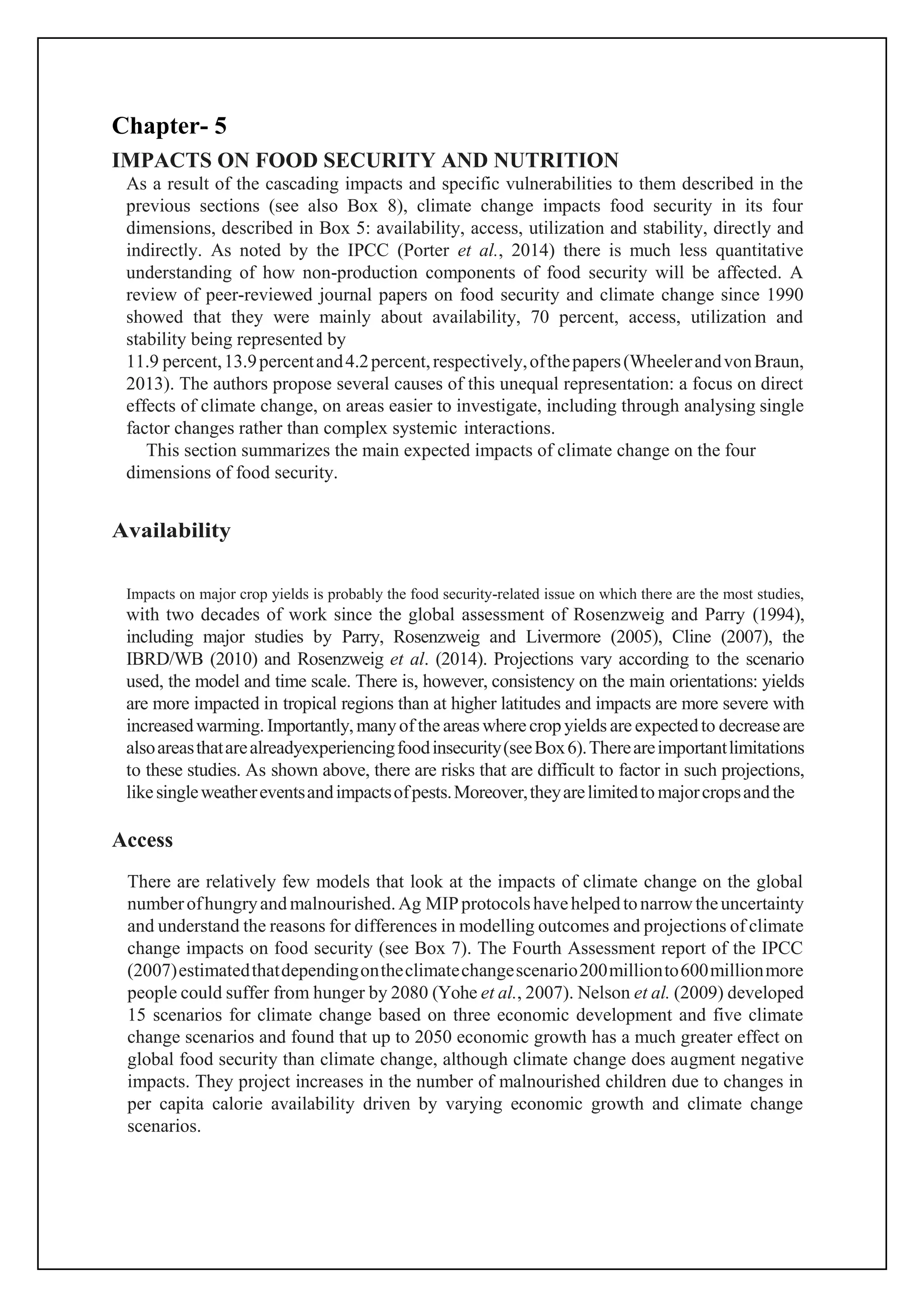 Chapter- 5
IMPACTS ON FOOD SECURITY AND NUTRITION
As a result of the cascading impacts and specific vulnerabilities to them described in the
previous sections (see also Box 8), climate change impacts food security in its four
dimensions, described in Box 5: availability, access, utilization and stability, directly and
indirectly. As noted by the IPCC (Porter et al., 2014) there is much less quantitative
understanding of how non-production components of food security will be affected. A
review of peer-reviewed journal papers on food security and climate change since 1990
showed that they were mainly about availability, 70 percent, access, utilization and
stability being represented by
11.9 percent,13.9percentand4.2percent,respectively,ofthepapers(WheelerandvonBraun,
2013). The authors propose several causes of this unequal representation: a focus on direct
effects of climate change, on areas easier to investigate, including through analysing single
factor changes rather than complex systemic interactions.
This section summarizes the main expected impacts of climate change on the four
dimensions of food security.
Availability
Impacts on major crop yields is probably the food security-related issue on which there are the most studies,
with two decades of work since the global assessment of Rosenzweig and Parry (1994),
including major studies by Parry, Rosenzweig and Livermore (2005), Cline (2007), the
IBRD/WB (2010) and Rosenzweig et al. (2014). Projections vary according to the scenario
used, the model and time scale. There is, however, consistency on the main orientations: yields
are more impacted in tropical regions than at higher latitudes and impacts are more severe with
increasedwarming. Importantly,manyof the areaswherecrop yields are expectedto decreaseare
alsoareasthatarealreadyexperiencingfoodinsecurity(seeBox6).Thereareimportantlimitations
to these studies. As shown above, there are risks that are difficult to factor in such projections,
likesingleweathereventsandimpactsofpests.Moreover,theyarelimitedto majorcropsand the
Access
There are relatively few models that look at the impacts of climate change on the global
numberofhungryand malnourished.Ag MIPprotocolshavehelpedtonarrowtheuncertainty
and understand the reasons for differences in modelling outcomes and projections of climate
change impacts on food security (see Box 7). The Fourth Assessment report of the IPCC
(2007)estimatedthatdependingontheclimatechangescenario200millionto600millionmore
people could suffer from hunger by 2080 (Yohe et al., 2007). Nelson et al. (2009) developed
15 scenarios for climate change based on three economic development and five climate
change scenarios and found that up to 2050 economic growth has a much greater effect on
global food security than climate change, although climate change does augment negative
impacts. They project increases in the number of malnourished children due to changes in
per capita calorie availability driven by varying economic growth and climate change
scenarios.
 