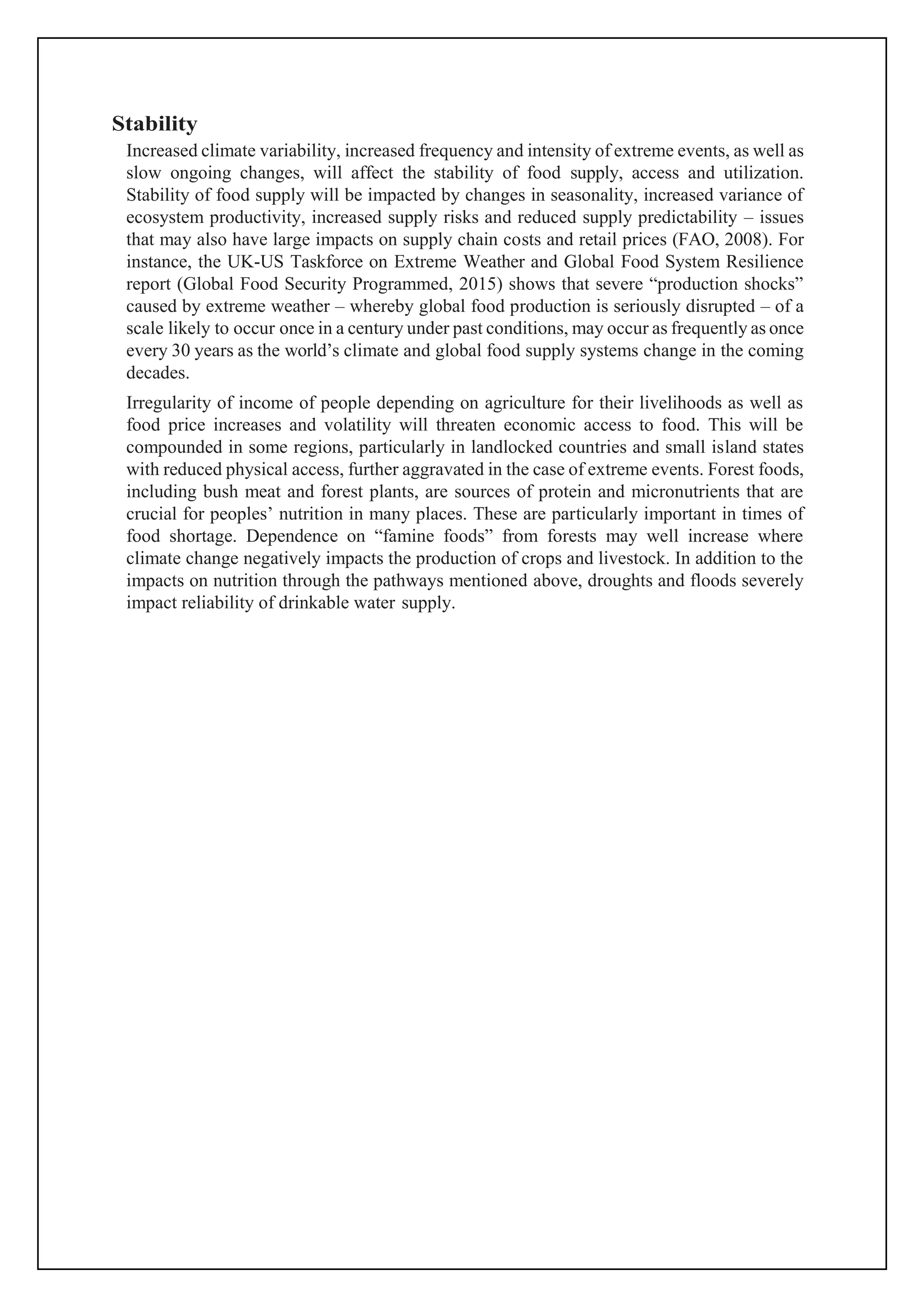 Stability
Increased climate variability, increased frequency and intensity of extreme events, as well as
slow ongoing changes, will affect the stability of food supply, access and utilization.
Stability of food supply will be impacted by changes in seasonality, increased variance of
ecosystem productivity, increased supply risks and reduced supply predictability – issues
that may also have large impacts on supply chain costs and retail prices (FAO, 2008). For
instance, the UK-US Taskforce on Extreme Weather and Global Food System Resilience
report (Global Food Security Programmed, 2015) shows that severe “production shocks”
caused by extreme weather – whereby global food production is seriously disrupted – of a
scale likely to occur once in a century under past conditions, may occur as frequently as once
every 30 years as the world’s climate and global food supply systems change in the coming
decades.
Irregularity of income of people depending on agriculture for their livelihoods as well as
food price increases and volatility will threaten economic access to food. This will be
compounded in some regions, particularly in landlocked countries and small island states
with reduced physical access, further aggravated in the case of extreme events. Forest foods,
including bush meat and forest plants, are sources of protein and micronutrients that are
crucial for peoples’ nutrition in many places. These are particularly important in times of
food shortage. Dependence on “famine foods” from forests may well increase where
climate change negatively impacts the production of crops and livestock. In addition to the
impacts on nutrition through the pathways mentioned above, droughts and floods severely
impact reliability of drinkable water supply.
 