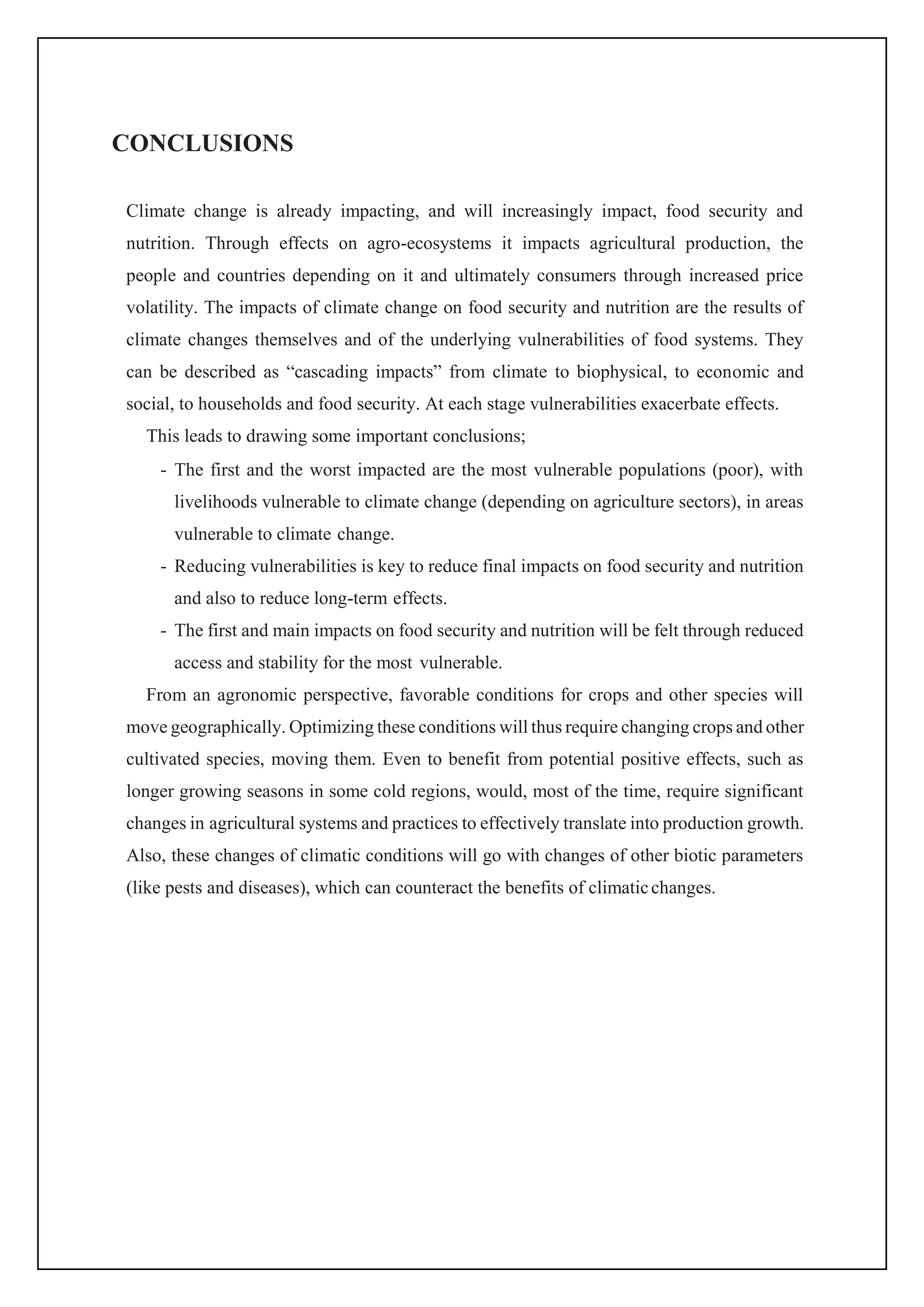 CONCLUSIONS
Climate change is already impacting, and will increasingly impact, food security and
nutrition. Through effects on agro-ecosystems it impacts agricultural production, the
people and countries depending on it and ultimately consumers through increased price
volatility. The impacts of climate change on food security and nutrition are the results of
climate changes themselves and of the underlying vulnerabilities of food systems. They
can be described as “cascading impacts” from climate to biophysical, to economic and
social, to households and food security. At each stage vulnerabilities exacerbate effects.
This leads to drawing some important conclusions;
- The first and the worst impacted are the most vulnerable populations (poor), with
livelihoods vulnerable to climate change (depending on agriculture sectors), in areas
vulnerable to climate change.
- Reducing vulnerabilities is key to reduce final impacts on food security and nutrition
and also to reduce long-term effects.
- The first and main impacts on food security and nutrition will be felt through reduced
access and stability for the most vulnerable.
From an agronomic perspective, favorable conditions for crops and other species will
move geographically. Optimizing these conditions will thus require changing crops and other
cultivated species, moving them. Even to benefit from potential positive effects, such as
longer growing seasons in some cold regions, would, most of the time, require significant
changes in agricultural systems and practices to effectively translate into production growth.
Also, these changes of climatic conditions will go with changes of other biotic parameters
(like pests and diseases), which can counteract the benefits of climaticchanges.
 