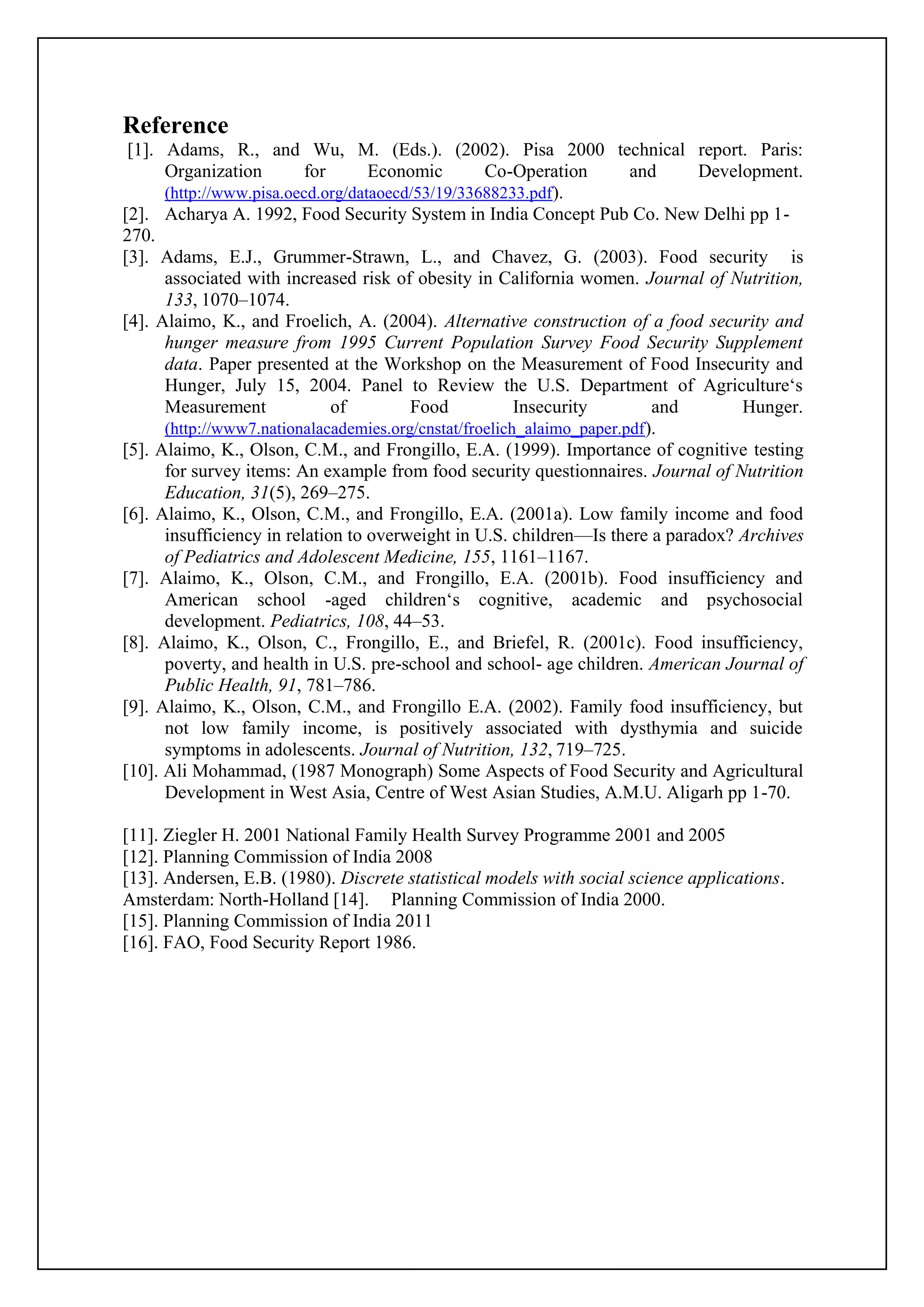 Reference
[1]. Adams, R., and Wu, M. (Eds.). (2002). Pisa 2000 technical report. Paris:
Organization for Economic Co-Operation and Development.
(http://www.pisa.oecd.org/dataoecd/53/19/33688233.pdf).
[2]. Acharya A. 1992, Food Security System in India Concept Pub Co. New Delhi pp 1-
270.
[3]. Adams, E.J., Grummer-Strawn, L., and Chavez, G. (2003). Food security is
associated with increased risk of obesity in California women. Journal of Nutrition,
133, 1070–1074.
[4]. Alaimo, K., and Froelich, A. (2004). Alternative construction of a food security and
hunger measure from 1995 Current Population Survey Food Security Supplement
data. Paper presented at the Workshop on the Measurement of Food Insecurity and
Hunger, July 15, 2004. Panel to Review the U.S. Department of Agriculture‘s
Measurement of Food Insecurity and Hunger.
(http://www7.nationalacademies.org/cnstat/froelich_alaimo_paper.pdf).
[5]. Alaimo, K., Olson, C.M., and Frongillo, E.A. (1999). Importance of cognitive testing
for survey items: An example from food security questionnaires. Journal of Nutrition
Education, 31(5), 269–275.
[6]. Alaimo, K., Olson, C.M., and Frongillo, E.A. (2001a). Low family income and food
insufficiency in relation to overweight in U.S. children—Is there a paradox? Archives
of Pediatrics and Adolescent Medicine, 155, 1161–1167.
[7]. Alaimo, K., Olson, C.M., and Frongillo, E.A. (2001b). Food insufficiency and
American school -aged children‘s cognitive, academic and psychosocial
development. Pediatrics, 108, 44–53.
[8]. Alaimo, K., Olson, C., Frongillo, E., and Briefel, R. (2001c). Food insufficiency,
poverty, and health in U.S. pre-school and school- age children. American Journal of
Public Health, 91, 781–786.
[9]. Alaimo, K., Olson, C.M., and Frongillo E.A. (2002). Family food insufficiency, but
not low family income, is positively associated with dysthymia and suicide
symptoms in adolescents. Journal of Nutrition, 132, 719–725.
[10]. Ali Mohammad, (1987 Monograph) Some Aspects of Food Security and Agricultural
Development in West Asia, Centre of West Asian Studies, A.M.U. Aligarh pp 1-70.
[11]. Ziegler H. 2001 National Family Health Survey Programme 2001 and 2005
[12]. Planning Commission of India 2008
[13]. Andersen, E.B. (1980). Discrete statistical models with social science applications.
Amsterdam: North-Holland [14]. Planning Commission of India 2000.
[15]. Planning Commission of India 2011
[16]. FAO, Food Security Report 1986.
 