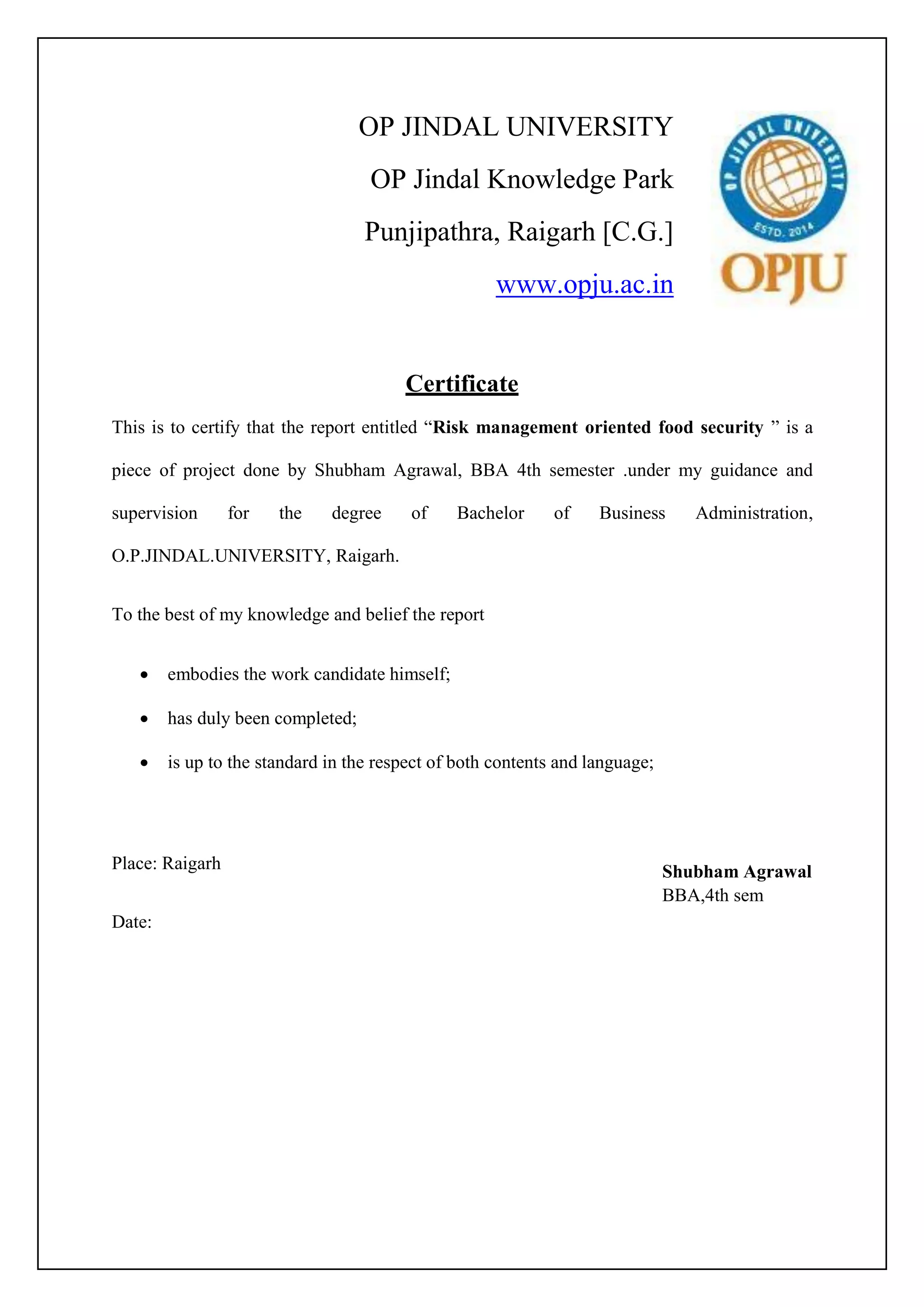 OP JINDAL UNIVERSITY
OP Jindal Knowledge Park
Punjipathra, Raigarh [C.G.]
www.opju.ac.in
Certificate
This is to certify that the report entitled “Risk management oriented food security ” is a
piece of project done by Shubham Agrawal, BBA 4th semester .under my guidance and
supervision for the degree of Bachelor of Business Administration,
O.P.JINDAL.UNIVERSITY, Raigarh.
To the best of my knowledge and belief the report
 embodies the work candidate himself;
 has duly been completed;
 is up to the standard in the respect of both contents and language;
Place: Raigarh
Date:
Shubham Agrawal
BBA,4th sem
 