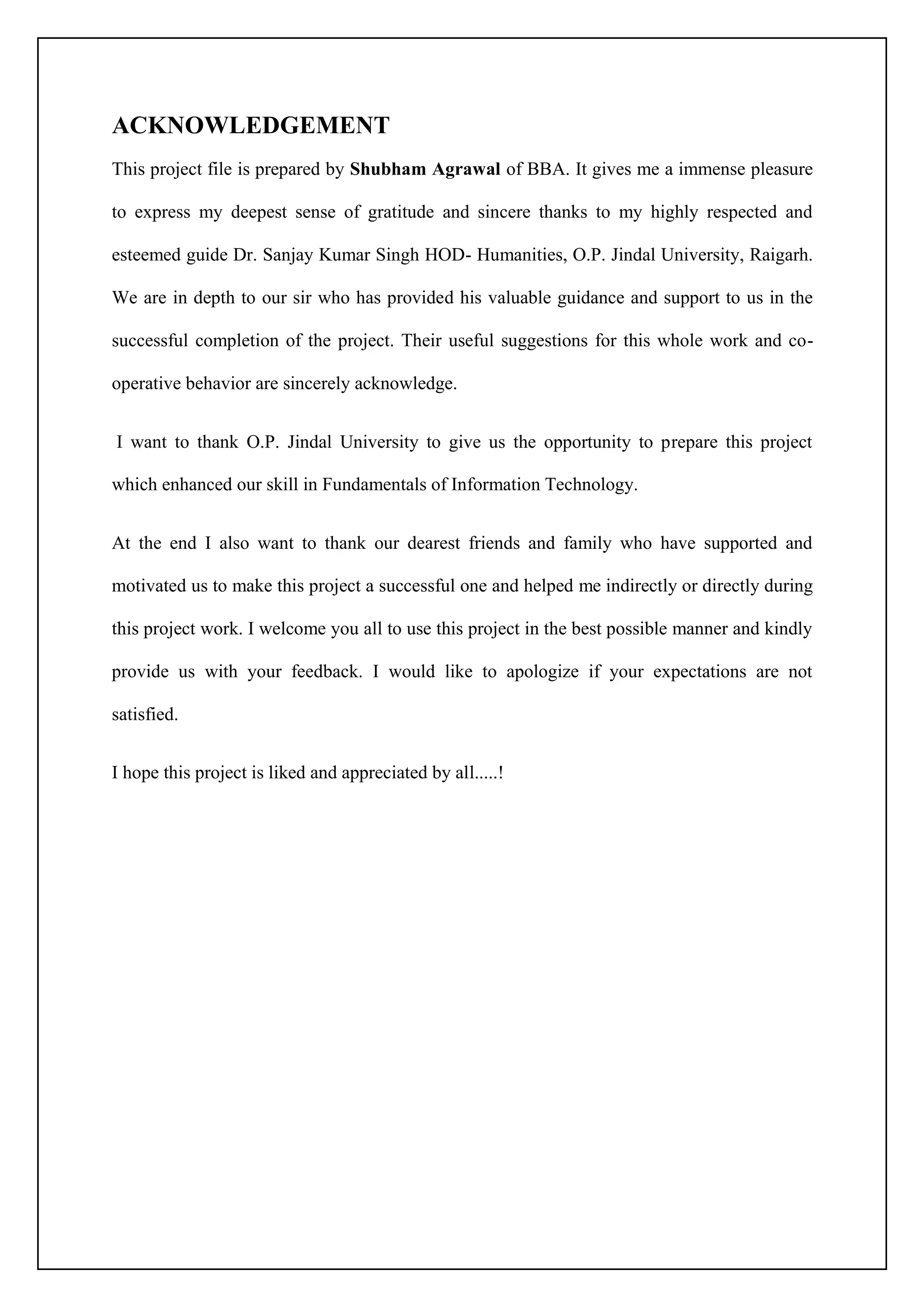 ACKNOWLEDGEMENT
This project file is prepared by Shubham Agrawal of BBA. It gives me a immense pleasure
to express my deepest sense of gratitude and sincere thanks to my highly respected and
esteemed guide Dr. Sanjay Kumar Singh HOD- Humanities, O.P. Jindal University, Raigarh.
We are in depth to our sir who has provided his valuable guidance and support to us in the
successful completion of the project. Their useful suggestions for this whole work and co-
operative behavior are sincerely acknowledge.
I want to thank O.P. Jindal University to give us the opportunity to prepare this project
which enhanced our skill in Fundamentals of Information Technology.
At the end I also want to thank our dearest friends and family who have supported and
motivated us to make this project a successful one and helped me indirectly or directly during
this project work. I welcome you all to use this project in the best possible manner and kindly
provide us with your feedback. I would like to apologize if your expectations are not
satisfied.
I hope this project is liked and appreciated by all.....!
 