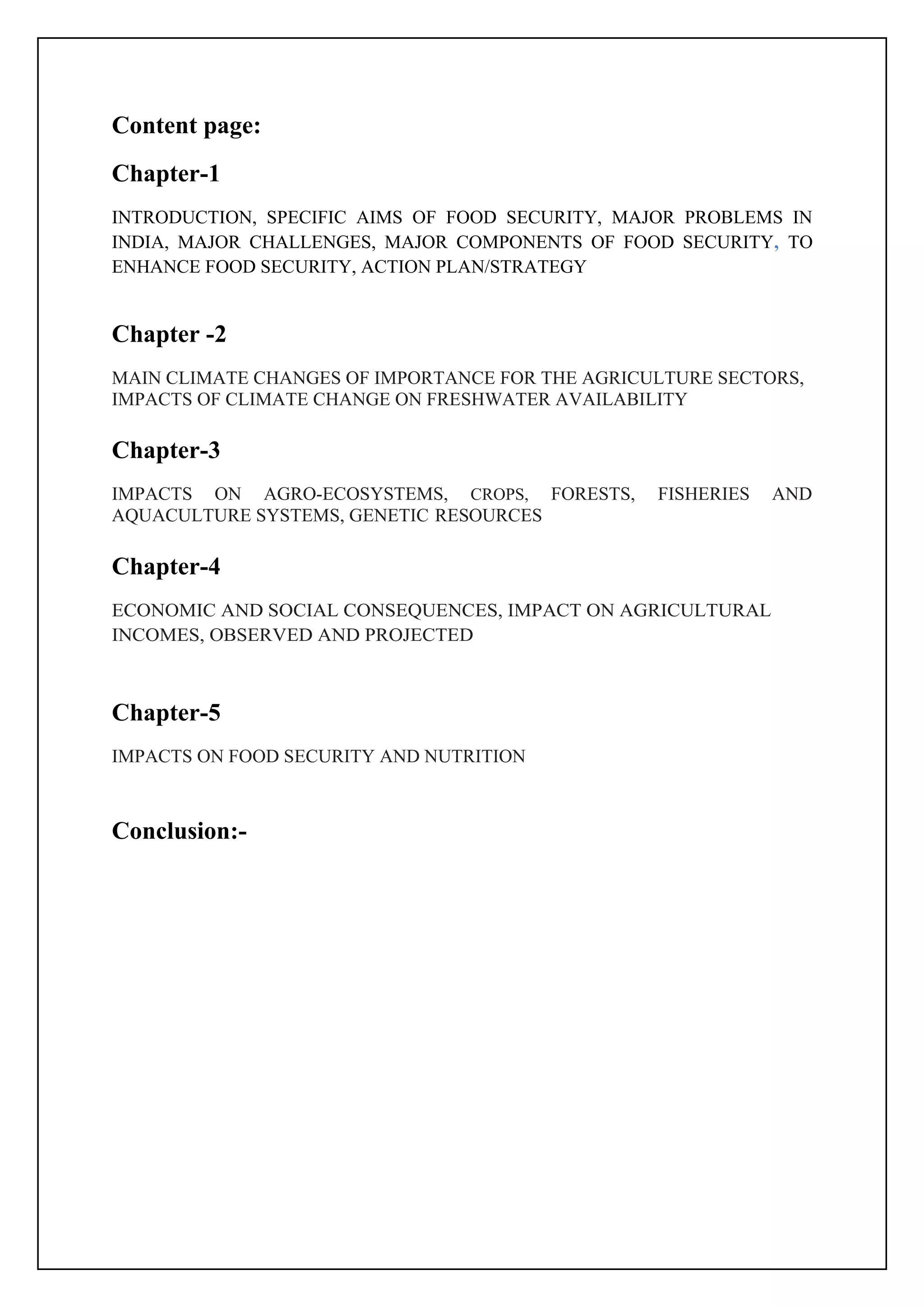 Content page:
Chapter-1
INTRODUCTION, SPECIFIC AIMS OF FOOD SECURITY, MAJOR PROBLEMS IN
INDIA, MAJOR CHALLENGES, MAJOR COMPONENTS OF FOOD SECURITY, TO
ENHANCE FOOD SECURITY, ACTION PLAN/STRATEGY
Chapter -2
MAIN CLIMATE CHANGES OF IMPORTANCE FOR THE AGRICULTURE SECTORS,
IMPACTS OF CLIMATE CHANGE ON FRESHWATER AVAILABILITY
Chapter-3
IMPACTS ON AGRO-ECOSYSTEMS, CROPS, FORESTS, FISHERIES AND
AQUACULTURE SYSTEMS, GENETIC RESOURCES
Chapter-4
ECONOMIC AND SOCIAL CONSEQUENCES, IMPACT ON AGRICULTURAL
INCOMES, OBSERVED AND PROJECTED
Chapter-5
IMPACTS ON FOOD SECURITY AND NUTRITION
Conclusion:-
 