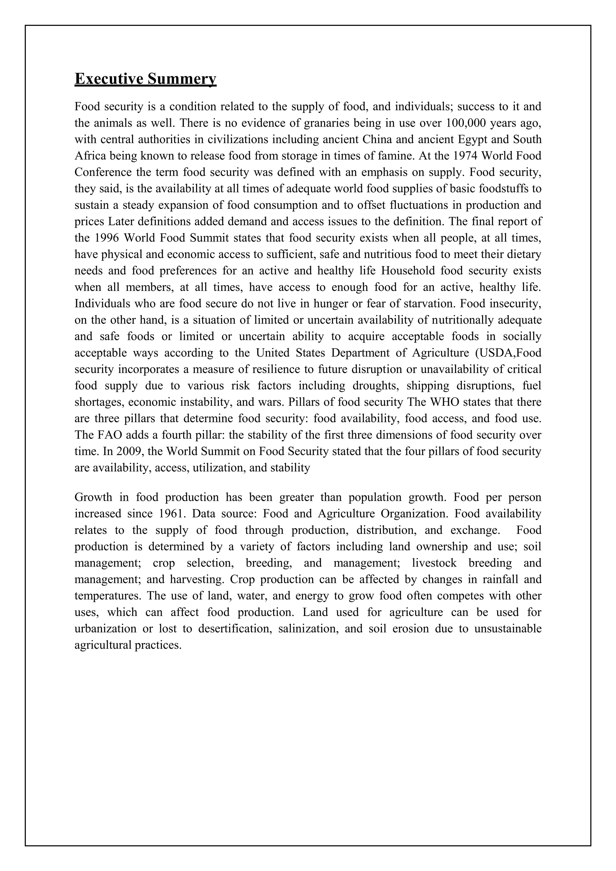 Executive Summery
Food security is a condition related to the supply of food, and individuals; success to it and
the animals as well. There is no evidence of granaries being in use over 100,000 years ago,
with central authorities in civilizations including ancient China and ancient Egypt and South
Africa being known to release food from storage in times of famine. At the 1974 World Food
Conference the term food security was defined with an emphasis on supply. Food security,
they said, is the availability at all times of adequate world food supplies of basic foodstuffs to
sustain a steady expansion of food consumption and to offset fluctuations in production and
prices Later definitions added demand and access issues to the definition. The final report of
the 1996 World Food Summit states that food security exists when all people, at all times,
have physical and economic access to sufficient, safe and nutritious food to meet their dietary
needs and food preferences for an active and healthy life Household food security exists
when all members, at all times, have access to enough food for an active, healthy life.
Individuals who are food secure do not live in hunger or fear of starvation. Food insecurity,
on the other hand, is a situation of limited or uncertain availability of nutritionally adequate
and safe foods or limited or uncertain ability to acquire acceptable foods in socially
acceptable ways according to the United States Department of Agriculture (USDA,Food
security incorporates a measure of resilience to future disruption or unavailability of critical
food supply due to various risk factors including droughts, shipping disruptions, fuel
shortages, economic instability, and wars. Pillars of food security The WHO states that there
are three pillars that determine food security: food availability, food access, and food use.
The FAO adds a fourth pillar: the stability of the first three dimensions of food security over
time. In 2009, the World Summit on Food Security stated that the four pillars of food security
are availability, access, utilization, and stability
Growth in food production has been greater than population growth. Food per person
increased since 1961. Data source: Food and Agriculture Organization. Food availability
relates to the supply of food through production, distribution, and exchange. Food
production is determined by a variety of factors including land ownership and use; soil
management; crop selection, breeding, and management; livestock breeding and
management; and harvesting. Crop production can be affected by changes in rainfall and
temperatures. The use of land, water, and energy to grow food often competes with other
uses, which can affect food production. Land used for agriculture can be used for
urbanization or lost to desertification, salinization, and soil erosion due to unsustainable
agricultural practices.
 