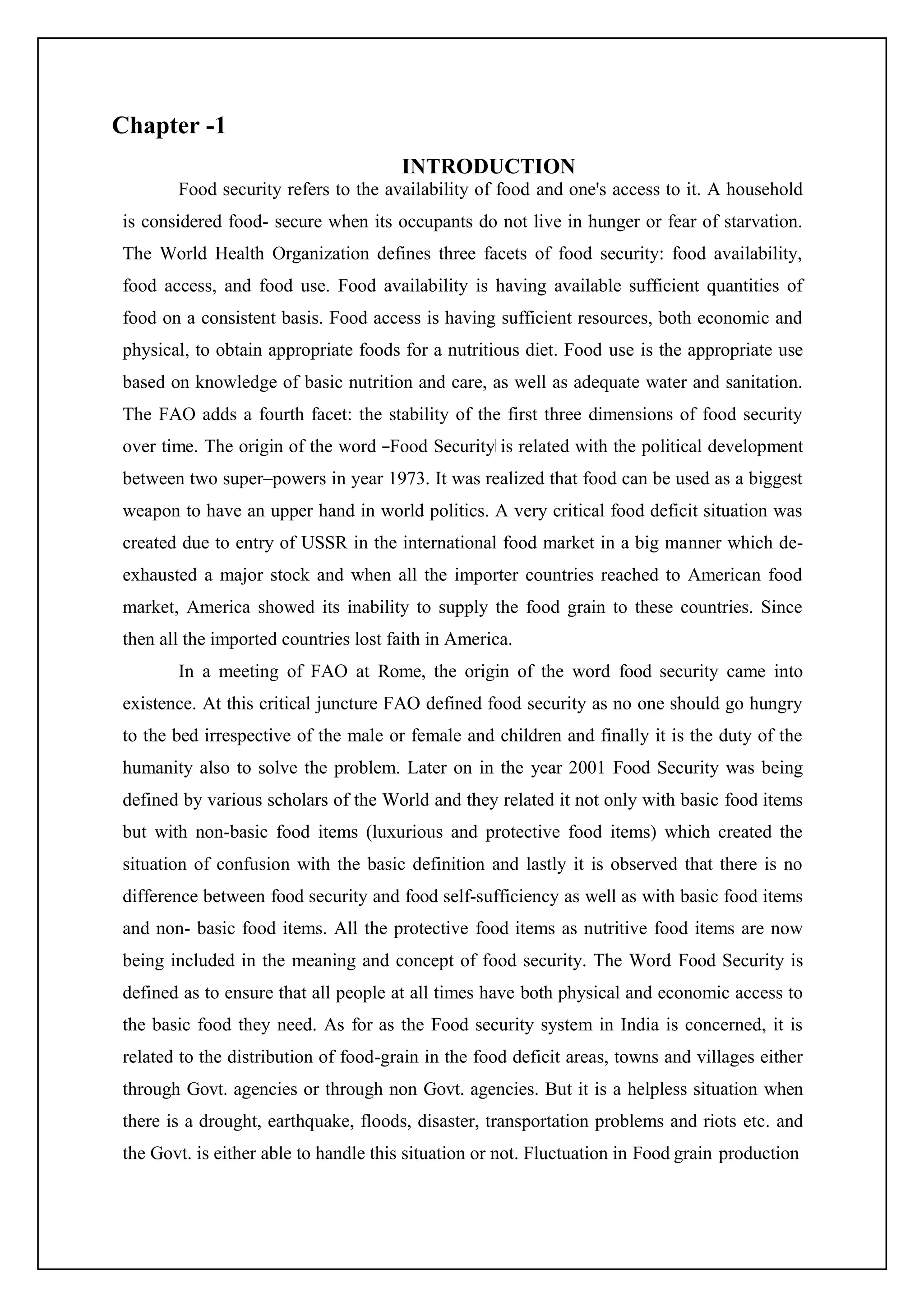 Chapter -1
INTRODUCTION
Food security refers to the availability of food and one's access to it. A household
is considered food- secure when its occupants do not live in hunger or fear of starvation.
The World Health Organization defines three facets of food security: food availability,
food access, and food use. Food availability is having available sufficient quantities of
food on a consistent basis. Food access is having sufficient resources, both economic and
physical, to obtain appropriate foods for a nutritious diet. Food use is the appropriate use
based on knowledge of basic nutrition and care, as well as adequate water and sanitation.
The FAO adds a fourth facet: the stability of the first three dimensions of food security
over time. The origin of the word ―Food Security‖ is related with the political development
between two super–powers in year 1973. It was realized that food can be used as a biggest
weapon to have an upper hand in world politics. A very critical food deficit situation was
created due to entry of USSR in the international food market in a big manner which de-
exhausted a major stock and when all the importer countries reached to American food
market, America showed its inability to supply the food grain to these countries. Since
then all the imported countries lost faith in America.
In a meeting of FAO at Rome, the origin of the word food security came into
existence. At this critical juncture FAO defined food security as no one should go hungry
to the bed irrespective of the male or female and children and finally it is the duty of the
humanity also to solve the problem. Later on in the year 2001 Food Security was being
defined by various scholars of the World and they related it not only with basic food items
but with non-basic food items (luxurious and protective food items) which created the
situation of confusion with the basic definition and lastly it is observed that there is no
difference between food security and food self-sufficiency as well as with basic food items
and non- basic food items. All the protective food items as nutritive food items are now
being included in the meaning and concept of food security. The Word Food Security is
defined as to ensure that all people at all times have both physical and economic access to
the basic food they need. As for as the Food security system in India is concerned, it is
related to the distribution of food-grain in the food deficit areas, towns and villages either
through Govt. agencies or through non Govt. agencies. But it is a helpless situation when
there is a drought, earthquake, floods, disaster, transportation problems and riots etc. and
the Govt. is either able to handle this situation or not. Fluctuation in Food grain production
 