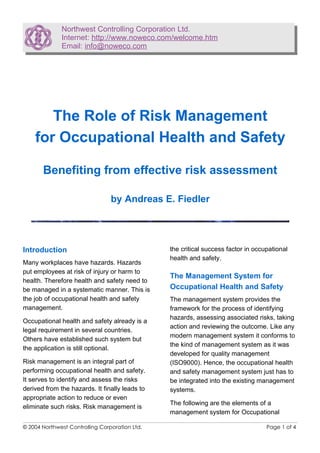 Northwest Controlling Corporation Ltd.
Internet: http://www.noweco.com/welcome.htm
Email: info@noweco.com
The Role of Risk Management
for Occupational Health and Safety
Benefiting from effective risk assessment
by Andreas E. Fiedler
Introduction
Many workplaces have hazards. Hazards
put employees at risk of injury or harm to
health. Therefore health and safety need to
be managed in a systematic manner. This is
the job of occupational health and safety
management.
Occupational health and safety already is a
legal requirement in several countries.
Others have established such system but
the application is still optional.
Risk management is an integral part of
performing occupational health and safety.
It serves to identify and assess the risks
derived from the hazards. It finally leads to
appropriate action to reduce or even
eliminate such risks. Risk management is
the critical success factor in occupational
health and safety.
The Management System for
Occupational Health and Safety
The management system provides the
framework for the process of identifying
hazards, assessing associated risks, taking
action and reviewing the outcome. Like any
modern management system it conforms to
the kind of management system as it was
developed for quality management
(ISO9000). Hence, the occupational health
and safety management system just has to
be integrated into the existing management
systems.
The following are the elements of a
management system for Occupational
© 2004 Northwest Controlling Corporation Ltd. Page 1 of 4
 