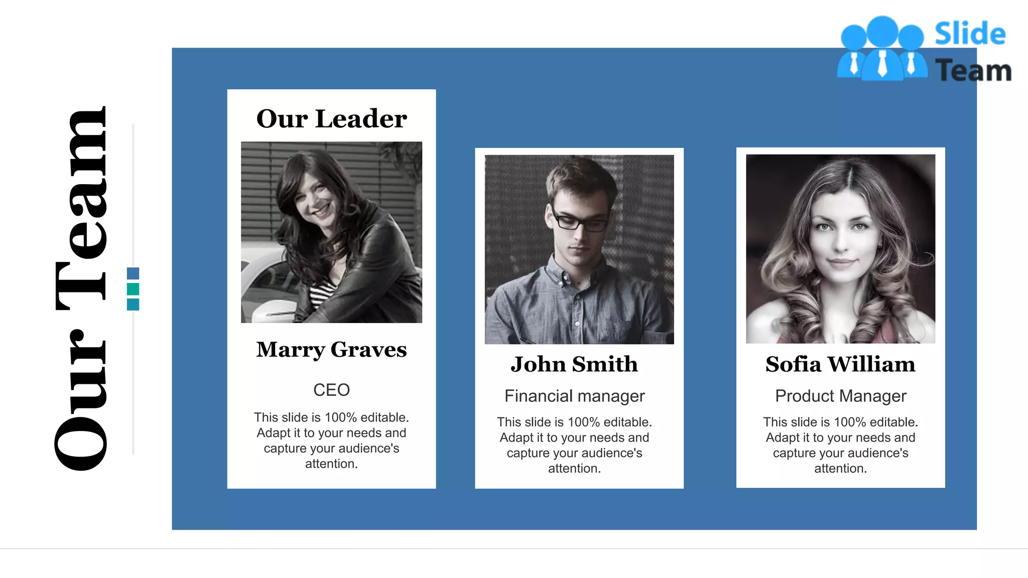 Marry Graves
CEO
This slide is 100% editable.
Adapt it to your needs and
capture your audience's
attention.
Our Leader
John Smith
Financial manager
This slide is 100% editable.
Adapt it to your needs and
capture your audience's
attention.
Sofia William
Product Manager
This slide is 100% editable.
Adapt it to your needs and
capture your audience's
attention.
19
Our
Team
 