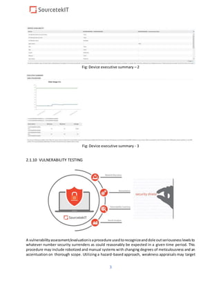 3
Fig: Device executive summary – 2
Fig: Device executive summary - 3
2.1.10 VULNERABILITY TESTING
A vulnerabilityassessment/evaluationisaprocedure usedtorecognizeanddole outseriousnesslevelsto
whatever number security surrenders as could reasonably be expected in a given time period. This
procedure may include robotized and manual systems with changing degrees of meticulousness and an
accentuation on thorough scope. Utilizing a hazard-based approach, weakness appraisals may target
 