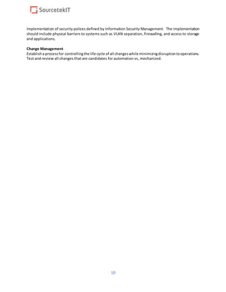 10
Implementation of security polices defined by Information Security Management. The implementation
should include physical barriers to systems such as VLAN separation, firewalling, and access to storage
and applications.
Change Management
Establisha processfor controllingthe life cycle of all changeswhile minimizingdisruptiontooperations.
Test and review all changes that are candidates for automation vs, mechanized.
 
