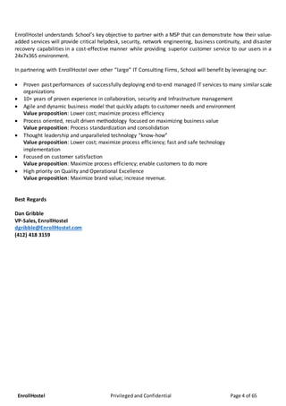 EnrollHostel Privileged and Confidential Page 4 of 65
EnrollHostel understands School’s key objective to partner with a MSP that can demonstrate how their value-
added services will provide critical helpdesk, security, network engineering, business continuity, and disaster
recovery capabilities in a cost-effective manner while providing superior customer service to our users in a
24x7x365 environment.
In partnering with EnrollHostel over other “large” IT Consulting Firms, School will benefit by leveraging our:
 Proven past performances of successfully deploying end-to-end managed IT services to many similar scale
organizations
 10+ years of proven experience in collaboration, security and Infrastructure management
 Agile and dynamic business model that quickly adapts to customer needs and environment
Value proposition: Lower cost; maximize process efficiency
 Process oriented, result driven methodology focused on maximizing business value
Value proposition: Process standardization and consolidation
 Thought leadership and unparalleled technology “know-how”
Value proposition: Lower cost; maximize process efficiency; fast and safe technology
implementation
 Focused on customer satisfaction
Value proposition: Maximize process efficiency; enable customers to do more
 High priority on Quality and Operational Excellence
Value proposition: Maximize brand value; increase revenue.
Best Regards
Dan Gribble
VP-Sales, EnrollHostel
dgribble@EnrollHostel.com
(412) 418 3159
 