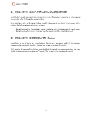 26
3.4 ENROLLHOSTEL | COMPLIMENTARY VALUE ADDED SERVICES
EnrollHostel’s decade old expertise in managing networks infrastructure brings a lot of advantages as
compared to other IT Managed service providers.
Since we always strive for bringing the best possible robustness to our clients’ networks, we will be
bringing the following as complimentary services:
- Complimentary Anti-virus software license for all end-point devices along with maintenance
- Complimentary Penetration Testing to test the robustness of the installed network
3.5 ENROLLHOSTEL | DIFFERENTIATORS | Services
EnrollHostel is one of those rare organisations, that not only possesses leading IT Infrastructure
management professionals but also a global group of cybersecurity professionals.
With security clearances of the highest order (US Fed clearance), our professionals have led many
“Incident Response teams” carrying out “Forensics” for networks that have been breached.
 