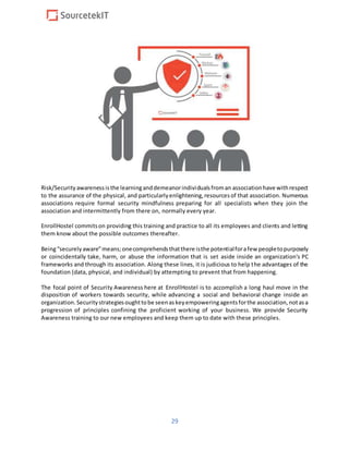 29
Risk/Security awarenessisthe learninganddemeanorindividualsfroman associationhave withrespect
to the assurance of the physical, and particularlyenlightening,resourcesof that association. Numerous
associations require formal security mindfulness preparing for all specialists when they join the
association and intermittently from there on, normally every year.
EnrollHostel commitson providing this training and practice to all its employees and clients and letting
them know about the possible outcomes thereafter.
Being“securely aware”means;onecomprehendsthatthere isthe potentialforafew peopletopurposely
or coincidentally take, harm, or abuse the information that is set aside inside an organization's PC
frameworks and through its association. Along these lines, it is judicious to help the advantages of the
foundation (data, physical, and individual) by attempting to prevent that from happening.
The focal point of Security Awareness here at EnrollHostel is to accomplish a long haul move in the
disposition of workers towards security, while advancing a social and behavioral change inside an
organization.Securitystrategiesoughttobe seenaskeyempoweringagentsforthe association,notasa
progression of principles confining the proficient working of your business. We provide Security
Awareness training to our new employees and keep them up to date with these principles.
 