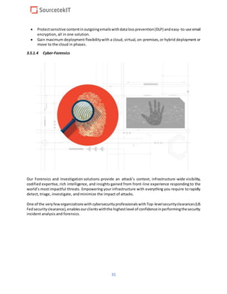 31
 Protectsensitive contentinoutgoingemailswithdatalossprevention(DLP) andeasy-to-use email
encryption, all in one solution.
 Gain maximum deployment flexibilitywith a cloud, virtual, on-premises,or hybrid deployment or
move to the cloud in phases.
3.5.1.4 Cyber-Forensics
Our Forensics and Investigation solutions provide an attack’s context, infrastructure-wide visibility,
codified expertise, rich intelligence, and insights gained from front-line experience responding to the
world’s most impactful threats. Empowering your infrastructure with everything you require to rapidly
detect, triage, investigate, and minimize the impact of attacks.
One of the veryfeworganizationswith cybersecurityprofessionalswithTop-levelsecurityclearances(US
Fedsecurityclearance),enablesourclientswiththe highestlevel of confidenceinperformingthesecurity
incident analysis and forensics.
 