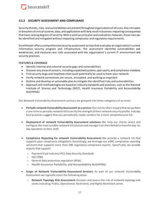 33
3.5.2 SECURITY ASSESSMENT AND COMPLIANCE
Securitythreats,risks,andvulnerabilitiesare presentthroughoutorganizationsof all sizes.Anyintrusions
orbreachesof critical systems,data,andapplicationswilllikelyresultinbusiness-impactingconsequences
that have varyingdegreesof severity.Witha solidsecurityplanandevaluation,however,theseriskscan
be identified and mitigated without impacting compliance and regulatory requirements.
EnrollHostel offersacomprehensivesecurityassessmentservice thatevaluatesanorganization’scurrent
information security program and infrastructure. The assessment identifies vulnerabilities and
weaknesses, and measures any risks associated with the organization’s current IT environment and
security practices.
FEATURES & COVERAGE
 Identify internal and external security gaps and vulnerabilities
 Discoveranyareasof concern,includingunpatchedsystems,openports,andcompliance violations
 Find security bugs and loopholes that could potentially be used to harm your network
 Verify network connections are secure, encrypted, and working as expected
 Outline and develop an actionable plan to mitigate the identified risks and vulnerabilities
 Approachand methodologiesare basedon industrystandardsand practices,such as the National
Institute of Science and Technology (NIST), Health Insurance Portability and Accountability
Act(HIPAA)
Our Network Vulnerability Assessment services are grouped into three categories of services:
 PeriodicnetworkVulnerabilityAssessmentasaservice: Ourclientsoftenrequestthatwe perform
a one time or periodicnetworkVA toverifythe strengthof theirnetworksecurityprofile.Industry
best practices suggest that you periodically rotate vendors for a more comprehensive VA.
 Deployment of network Vulnerability Assessment solutions: We help our clients select and
configure the mostsuitable networkVA solutionandmanage it on theirbehalf ortransferday-to-
day operation to their staff.
 Compliance Reporting for network Vulnerability Assessment: We provide a network VA that
supports your compliance obligations.Accordingly,we leverage our eGRC compliance reporting
solutions that supports more than 500 regulatory compliance reports. Specifically, we provide
reports that support:
o Payment Card Industry (PCI) Data Security Standards
o ISO 27001
o General data protection regulation (RISK)
o Health Insurance Portability and Accountability Act(HIPAA)
 Scope of Network Vulnerability Assessment Services: As part of our network Vulnerability
Assessment we typically cover the following areas:
o Network Topology Risk Assessment: Discover and assess the risk of network topology and
zones including: Public, Operational, Restricted, and Highly Restricted zones.
 