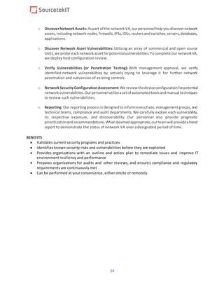 34
o DiscoverNetworkAssets:Aspart of the networkVA,ourpersonnelhelpyoudiscovernetwork
assets,includingnetworknodes,firewalls,IPSs,IDSs,routersandswitches,servers,databases,
applications.
o Discover Network Asset Vulnerabilities: Utilizing an array of commercial and open source
tools,we probe eachnetworkassetforpotentialvulnerabilities.Tocomplete ournetworkVA,
we deploy host configuration review.
o Verify Vulnerabilities (or Penetration Testing): With management approval, we verify
identified network vulnerabilities by actively trying to leverage it for further network
penetration and subversion of existing controls.
o NetworkSecurityConfigurationAssessment: We review thedeviceconfigurationforpotential
networkvulnerabilities.Ourpersonnelutilizeasetof automatedtoolsandmanual techniques
to review such vulnerabilities.
o Reporting: Our reportingprocessis designedtoinformexecutives,managementgroups,and
technical teams, compliance and audit departments. We carefully explain each vulnerability,
its respective exposure, and discoverability. Our personnel also provide pragmatic
prioritizationandrecommendations.Whendeemedappropriate,ourteamwill provideatrend
report to demonstrate the status of network VA over a designated period of time.
BENEFITS
 Validates current security programs and practices
 Identifies known security risks and vulnerabilities before they are exploited
 Provides organizations with an outline and action plan to remediate issues and improve IT
environment resiliency and performance
 Prepares organizations for audits and other reviews, and ensures compliance and regulatory
requirements are continuously met
 Can be performed at your convenience, either onsite or remotely
 