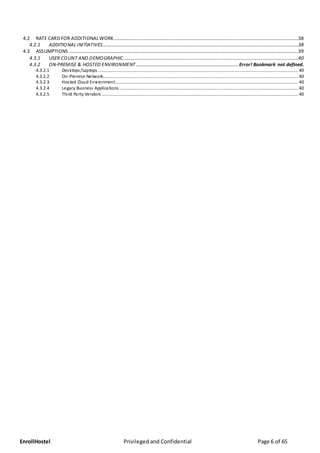 EnrollHostel Privileged and Confidential Page 6 of 65
4.2 RATE CARD FOR ADDITIONALWORK........................................................................................................................................................38
4.2.1 ADDITIONAL INITIATIVES.................................................................................................................................................................38
4.3 ASSUMPTIONS .............................................................................................................................................................................................39
4.3.1 USER COUNT AND DEMOGRAPHIC................................................................................................................................................40
4.3.2 ON-PREMISE & HOSTED ENVIRONMENT.....................................................................................Error! Bookmark not defined.
4.3.2.1 Desktops/Laptops ..................................................................................................................................................................... 40
4.3.2.2 On-Premise Network................................................................................................................................................................. 40
4.3.2.3 Hosted Cloud Environment....................................................................................................................................................... 40
4.3.2.4 Legacy Business Applications.................................................................................................................................................... 40
4.3.2.5 Third Party Vendors .................................................................................................................................................................. 40
 