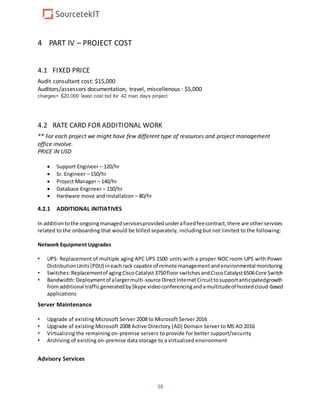 38
4 PART IV – PROJECT COST
4.1 FIXED PRICE
Audit consultant cost: $15,000
Auditors/assessors documentation, travel, miscellenous : $5,000
charges= $20,000 least cost bid for 42 man days project
4.2 RATE CARD FOR ADDITIONAL WORK
** For each project we might have few different type of resources and project management
office involve.
PRICE IN USD
 Support Engineer – 120/hr
 Sr. Engineer – 150/hr
 Project Manager – 140/hr
 Database Engineer – 150/hr
 Hardware move and installation – 80/hr
4.2.1 ADDITIONAL INITIATIVES
In additiontothe ongoingmanagedservicesprovidedunderafixedfeecontract,there are otherservices
related to the onboarding that would be billed separately, including but not limited to the following:
Network Equipment Upgrades
• UPS: Replacement of multiple aging APC UPS 1500 units with a proper NOC room UPS with Power
DistributionUnits(PDU) ineachrack capable of remote managementandenvironmental monitoring
• Switches:Replacementof agingCiscoCatalyst3750floor switchesandCiscoCatalyst6506Core Switch
• Bandwidth:Deploymentof alargermulti-source DirectInternetCircuittosupportanticipatedgrowth
fromadditional trafficgeneratedbySkype videoconferencingandamultitudeof hostedcloud-based
applications
Server Maintenance
• Upgrade of existing Microsoft Server 2008 to Microsoft Server 2016
• Upgrade of existing Microsoft 2008 Active Directory (AD) Domain Server to MS AD 2016
• Virtualizing the remaining on-premise servers to provide for better support/security
• Archiving of existing on-premise data storage to a virtualized environment
Advisory Services
 