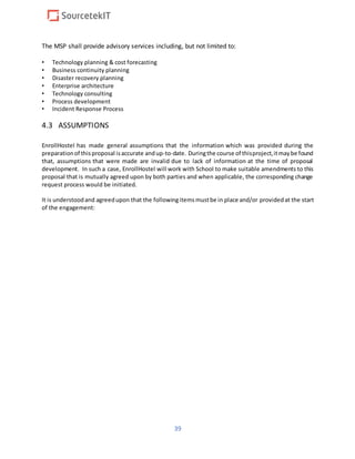 39
The MSP shall provide advisory services including, but not limited to:
• Technology planning & cost forecasting
• Business continuity planning
• Disaster recovery planning
• Enterprise architecture
• Technology consulting
• Process development
• Incident Response Process
4.3 ASSUMPTIONS
EnrollHostel has made general assumptions that the information which was provided during the
preparationof thisproposal isaccurate andup-to-date. Duringthe course of thisproject,itmaybe found
that, assumptions that were made are invalid due to lack of information at the time of proposal
development. In such a case, EnrollHostel will work with School to make suitable amendments to this
proposal that is mutually agreed upon by both parties and when applicable, the corresponding change
request process would be initiated.
It is understoodand agreedupon that the followingitemsmustbe in place and/or providedat the start
of the engagement:
 