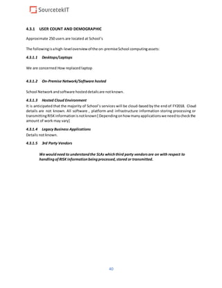 40
4.3.1 USER COUNT AND DEMOGRAPHIC
Approximate 250 users are located at School’s
The followingisahigh-leveloverviewof the on-premiseSchool computingassets:
4.3.1.1 Desktops/Laptops
We are concerned How replaced laptop
4.3.1.2 On-Premise Network/Software hosted
School Network andsoftware hosteddetailsare notknown.
4.3.1.3 Hosted Cloud Environment
It is anticipated that the majority of School’s services will be cloud-based by the end of FY2018. Cloud
details are not known. All software , platform and infrastructure information storing processing or
transmittingRISK informationisnotknown[ Dependingonhow manyapplicationswe needtocheckthe
amount of work may vary]
4.3.1.4 Legacy Business Applications
Details not known.
4.3.1.5 3rd Party Vendors
We wouldneed to understandthe SLAs whichthird party vendorsare on with respect to
handlingof RISK informationbeingprocessed,stored or transmitted.
 