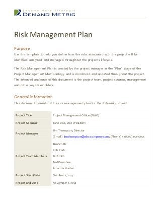 Risk Management Plan
Purpose
Use this template to help you define how the risks associated with the project will be
identified, analyzed, and managed throughout the project’s lifecycle.

The Risk Management Plan is created by the project manager in the “Plan” stage of the
Project Management Methodology and is monitored and updated throughout the project.
The intended audience of this document is the project team, project sponsor, management
and other key stakeholders.


General Information
This document consists of the risk management plan for the following project:


 Project Title             Project Management Office (PMO)

 Project Sponsor           Jane Doe, Vice President

                           Jim Thompson, Director
 Project Manager
                           (Email) jimthompson@abc-company.com; (Phone) +1 (555) 555-5555

                           Tim Smith
                           Bob Park
 Project Team Members      Jill Smith
                           Ted Donahue
                           Amanda Hunter

 Project Start Date        October 1, 2013

 Project End Date          November 1, 2014
 