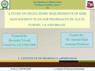 A STUDY ON REGULATORY REQUIREMENTS OF RISK
MANAGEMENT PLAN FOR PHARMACEUTICALS IN
EUROPE, US AND BRAZIL
Prepared By:
Ravindra Trivedi
Enroll No:142270815008
Guided By:
Mr. Darshil Shah
Assistant Professor
L J INSTITUTE OF PHARMACY, AHMEDABAD
Introduction to Dissertation
M.Pharm (QARA) Sem-3
on
Enroll no:142270815008 L J Institute of Pharmacy,Ahmedebad
 