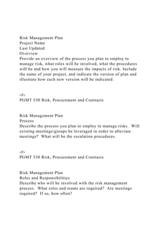 Risk Management Plan
Project Name
Last Updated
Overview
Provide an overview of the process you plan to employ to
manage risk, what roles will be involved, what the procedures
will be and how you will measure the impacts of risk. Include
the name of your project, and indicate the version of plan and
illustrate how each new version will be indicated.
‹#›
PGMT 530 Risk, Procurement and Contracts
Risk Management Plan
Process
Describe the process you plan to employ to manage risks. Will
existing meetings/groups be leveraged in order to alleviate
meetings? What will be the escalation procedures.
‹#›
PGMT 530 Risk, Procurement and Contracts
Risk Management Plan
Roles and Responsibilities
Describe who will be involved with the risk management
process. What roles and teams are required? Are meetings
required? If so, how often?
 