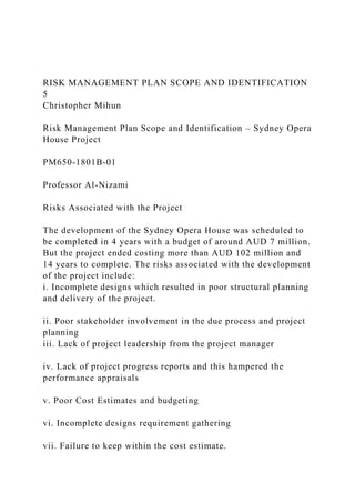 RISK MANAGEMENT PLAN SCOPE AND IDENTIFICATION
5
Christopher Mihun
Risk Management Plan Scope and Identification – Sydney Opera
House Project
PM650-1801B-01
Professor Al-Nizami
Risks Associated with the Project
The development of the Sydney Opera House was scheduled to
be completed in 4 years with a budget of around AUD 7 million.
But the project ended costing more than AUD 102 million and
14 years to complete. The risks associated with the development
of the project include:
i. Incomplete designs which resulted in poor structural planning
and delivery of the project.
ii. Poor stakeholder involvement in the due process and project
planning
iii. Lack of project leadership from the project manager
iv. Lack of project progress reports and this hampered the
performance appraisals
v. Poor Cost Estimates and budgeting
vi. Incomplete designs requirement gathering
vii. Failure to keep within the cost estimate.
 