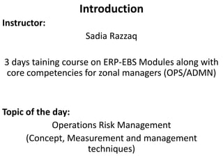 Introduction
Instructor:
Sadia Razzaq
3 days taining course on ERP-EBS Modules along with
core competencies for zonal managers (OPS/ADMN)
Topic of the day:
Operations Risk Management
(Concept, Measurement and management
techniques)
 