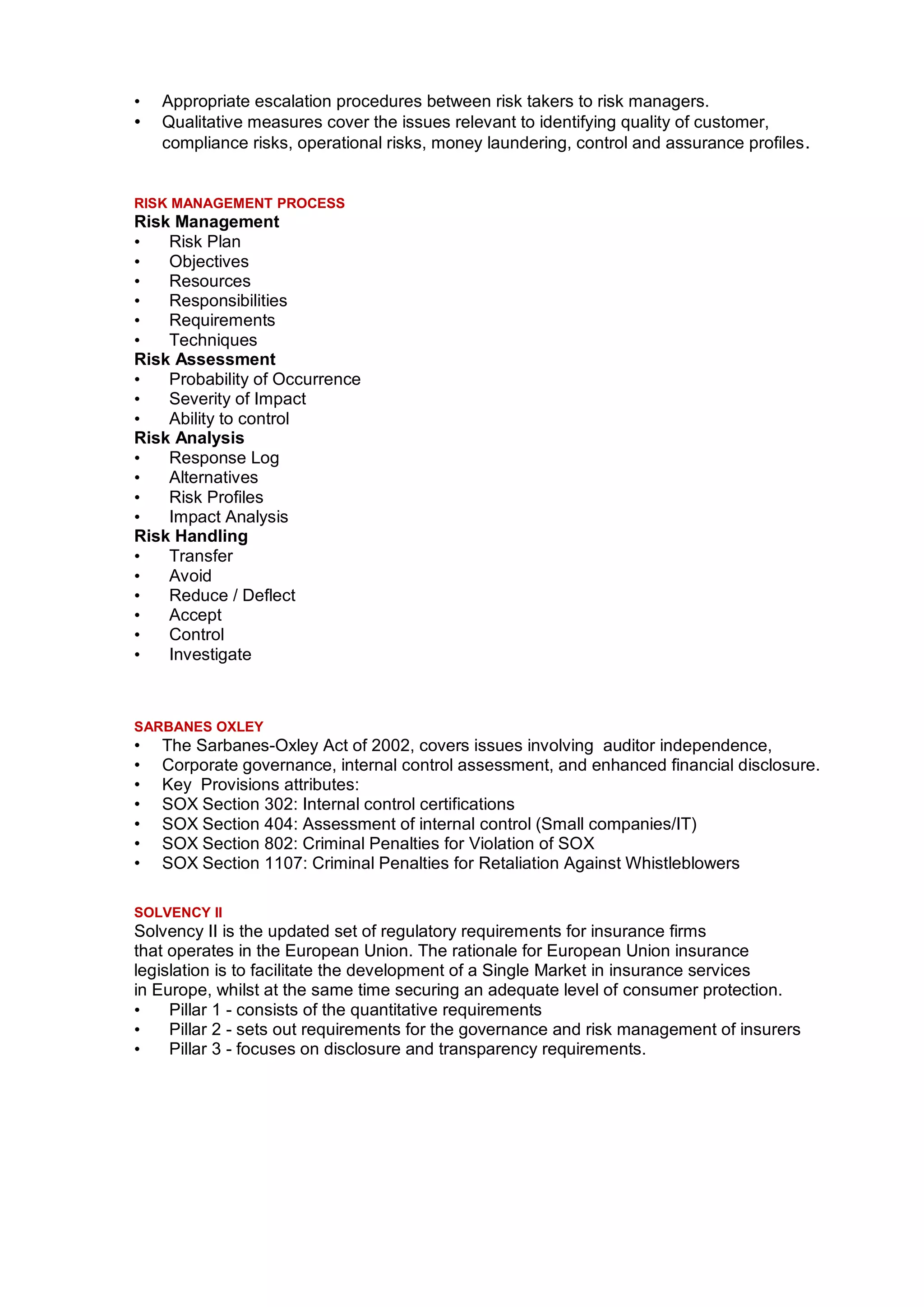 •   Appropriate escalation procedures between risk takers to risk managers.
•   Qualitative measures cover the issues relevant to identifying quality of customer,
    compliance risks, operational risks, money laundering, control and assurance profiles .


RISK MANAGEMENT PROCESS
Risk Management
•   Risk Plan
•   Objectives
•   Resources
•   Responsibilities
•   Requirements
•   Techniques
Risk Assessment
•   Probability of Occurrence
•   Severity of Impact
•   Ability to control
Risk Analysis
•   Response Log
•   Alternatives
•   Risk Profiles
•   Impact Analysis
Risk Handling
•   Transfer
•   Avoid
•   Reduce / Deflect
•   Accept
•   Control
•   Investigate



SARBANES OXLEY
•   The Sarbanes-Oxley Act of 2002, covers issues involving auditor independence,
•   Corporate governance, internal control assessment, and enhanced financial disclosure.
•   Key Provisions attributes:
•   SOX Section 302: Internal control certifications
•   SOX Section 404: Assessment of internal control (Small companies/IT)
•   SOX Section 802: Criminal Penalties for Violation of SOX
•   SOX Section 1107: Criminal Penalties for Retaliation Against Whistleblowers

SOLVENCY II
Solvency II is the updated set of regulatory requirements for insurance firms
that operates in the European Union. The rationale for European Union insurance
legislation is to facilitate the development of a Single Market in insurance services
in Europe, whilst at the same time securing an adequate level of consumer protection.
•    Pillar 1 - consists of the quantitative requirements
•    Pillar 2 - sets out requirements for the governance and risk management of insurers
•    Pillar 3 - focuses on disclosure and transparency requirements.
 