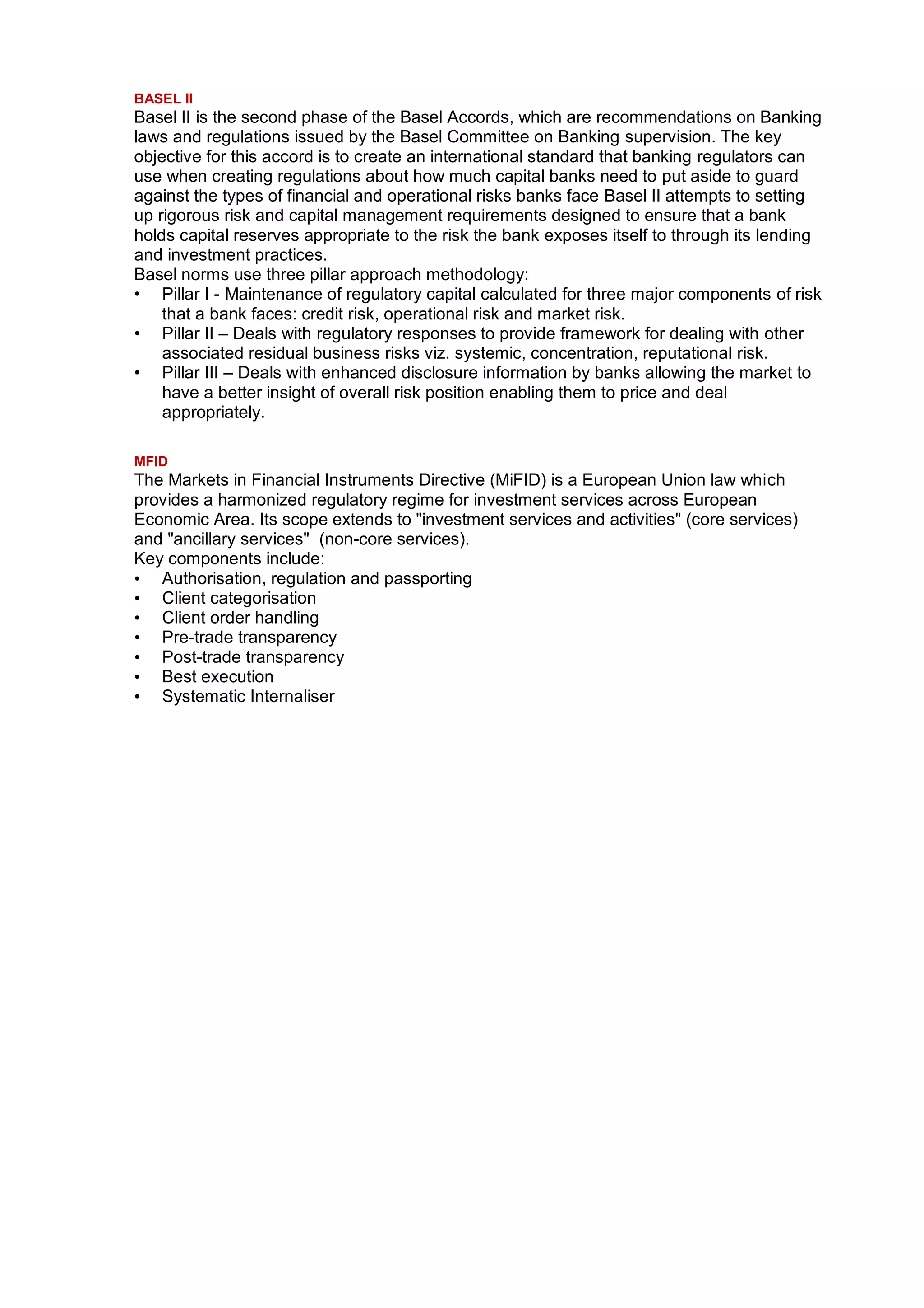 BASEL II
Basel II is the second phase of the Basel Accords, which are recommendations on Banking
laws and regulations issued by the Basel Committee on Banking supervision. The key
objective for this accord is to create an international standard that banking regulators can
use when creating regulations about how much capital banks need to put aside to guard
against the types of financial and operational risks banks face Basel II attempts to setting
up rigorous risk and capital management requirements designed to ensure that a bank
holds capital reserves appropriate to the risk the bank exposes itself to through its lending
and investment practices.
Basel norms use three pillar approach methodology:
• Pillar I - Maintenance of regulatory capital calculated for three major components of risk
    that a bank faces: credit risk, operational risk and market risk.
• Pillar II – Deals with regulatory responses to provide framework for dealing with other
    associated residual business risks viz. systemic, concentration, reputational risk.
• Pillar III – Deals with enhanced disclosure information by banks allowing the market to
    have a better insight of overall risk position enabling them to price and deal
    appropriately.

MFID
The Markets in Financial Instruments Directive (MiFID) is a European Union law which
provides a harmonized regulatory regime for investment services across European
Economic Area. Its scope extends to "investment services and activities" (core services)
and "ancillary services" (non-core services).
Key components include:
• Authorisation, regulation and passporting
• Client categorisation
• Client order handling
• Pre-trade transparency
• Post-trade transparency
• Best execution
• Systematic Internaliser
 