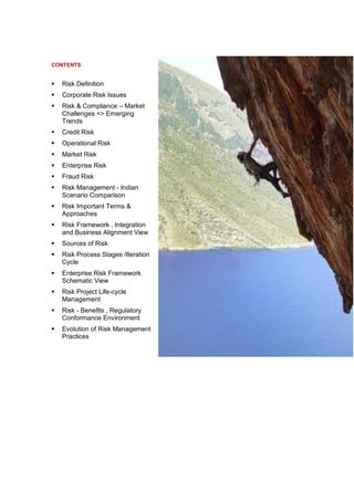 CONTENTS


   Risk Definition
   Corporate Risk Issues
   Risk & Compliance – Market
    Challenges <> Emerging
    Trends
   Credit Risk
   Operational Risk
   Market Risk
   Enterprise Risk
   Fraud Risk
   Risk Management - Indian
    Scenario Comparison
   Risk Important Terms &
    Approaches
   Risk Framework , Integration
    and Business Alignment View
   Sources of Risk
   Risk Process Stages /Iteration
    Cycle
   Enterprise Risk Framework
    Schematic View
   Risk Project Life-cycle
    Management
   Risk - Benefits , Regulatory
    Conformance Environment
   Evolution of Risk Management
    Practices
 