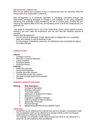 RISK DEFINITION ~ PERSPECTIVE
Risk can be defined as a prospect of loss or reduced gain that can adversely affect the
achievement of an organisation’s objectives.

Risk management is a structured approach to managing uncertainty through risk
assessment, developing strategies to manage it, and mitigation of risk using managerial
resources. The strategies include transferring the risk to another party, avoiding the risk,
reducing the negative effect of the risk, and accepting some or all of the consequences of a
particular risk.

“The ability to understand risk is one of the fundamental drivers behind global economy.
Without it, we can’t make the investments, and we can’t take the initiatives required to
succeed.”
What is Risk Management?
– It is the process of assessing threats, taking steps to mitigate risk to an acceptable
   level, and maintain or reduce that level of risk.
– It is the process of identifying, analyzing, and addressing risks proactively throughout
   the project lifecycle.



SOURCES OF RISK

Internal
• Changes in pricing
• Mismatch in resource allocation
• Labour problems
• Employee attrition
• Equipment failure
External
• Inflationary pressure
• Government regulation
• Supplier becomes insolvent
• Unauthorised access into systems
• Disruption through power/communication
• Suppliers

DOMINANT CORPORATE RISK ISSUES

Ranking        Risk Description
      1        Damage to Reputation
      2        Business Interruption
      3        Third Party Liability
      4        Distribution or Supply Chain Failure
      5        Market Environment
      6        Regulatory / Legislative Changes
      7        Failure to attract or retain workforce
      8        Market Risk (Financial)
      9        Physical Damage
      10       Merger/Acquisition/Re-structuring/DRP Failure
CREDIT RISK
•   Credit Risk can be defined as the potential loss due to a change in counterparty credit.
•   The counterparty credit can be affected by a change in either current counterparty
    credit rating, or a default by the counterparty
    *For example, if a company’s credit rating changes from AA to A, this will result in a
    credit risk, as will a default by that counterparty
 