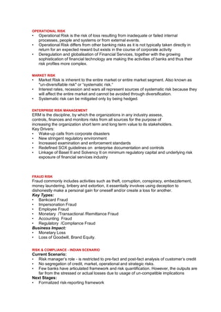 OPERATIONAL RISK
•   Operational Risk is the risk of loss resulting from inadequate or failed internal
    processes, people and systems or from external events.
•   Operational Risk differs from other banking risks as it is not typically taken directly in
    return for an expected reward but exists in the course of corporate activity
•   Deregulation and globalisation of Financial Services, together with the growing
    sophistication of financial technology are making the activities of banks and thus their
    risk profiles more complex.

MARKET RISK
•   Market Risk is inherent to the entire market or entire market segment. Also known as
    "un-diversifiable risk" or “systematic risk.“
•   Interest rates, recession and wars all represent sources of systematic risk because they
    will affect the entire market and cannot be avoided through diversification.
•   Systematic risk can be mitigated only by being hedged.

ENTERPRISE RISK MANAGEMENT
ERM is the discipline, by which the organizations in any industry assess,
controls, finances and monitors risks from all sources for the purpose of
increasing the organization short term and long term value to its stakeholders.
Key Drivers:
• Wake-up calls from corporate disasters
• New stringent regulatory environment
• Increased examination and enforcement standards
• Redefined SOX guidelines on enterprise documentation and controls
• Linkage of Basel II and Solvency II on minimum regulatory capital and underlying risk
    exposure of financial services industry



FRAUD RISK
Fraud commonly includes activities such as theft, corruption, conspiracy, embezzlement,
money laundering, bribery and extortion, it essentially involves using deception to
dishonestly make a personal gain for oneself and/or create a loss for another.
Key Types:
• Bankcard Fraud
• Impersonation Fraud
• Employee Fraud
• Monetary /Transactional /Remittance Fraud
• Accounting Fraud
• Regulatory /Compliance Fraud
Business Impact:
• Monetary Loss
• Loss of Goodwill, Brand Equity.


RISK & COMPLIANCE - INDIAN SCENARIO
Current Scenario:
• Risk manager’s role - is restricted to pre-fact and post-fact analysis of customer’s credit
• No segregation of credit, market, operational and strategic risks.
• Few banks have articulated framework and risk quantification. However, the outputs are
   far from the stressed or actual losses due to usage of un-compatible implications
Next Stages:
• Formalized risk-reporting framework
 