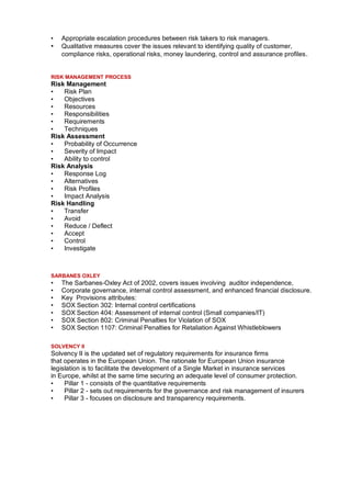 •   Appropriate escalation procedures between risk takers to risk managers.
•   Qualitative measures cover the issues relevant to identifying quality of customer,
    compliance risks, operational risks, money laundering, control and assurance profiles .


RISK MANAGEMENT PROCESS
Risk Management
•   Risk Plan
•   Objectives
•   Resources
•   Responsibilities
•   Requirements
•   Techniques
Risk Assessment
•   Probability of Occurrence
•   Severity of Impact
•   Ability to control
Risk Analysis
•   Response Log
•   Alternatives
•   Risk Profiles
•   Impact Analysis
Risk Handling
•   Transfer
•   Avoid
•   Reduce / Deflect
•   Accept
•   Control
•   Investigate



SARBANES OXLEY
•   The Sarbanes-Oxley Act of 2002, covers issues involving auditor independence,
•   Corporate governance, internal control assessment, and enhanced financial disclosure.
•   Key Provisions attributes:
•   SOX Section 302: Internal control certifications
•   SOX Section 404: Assessment of internal control (Small companies/IT)
•   SOX Section 802: Criminal Penalties for Violation of SOX
•   SOX Section 1107: Criminal Penalties for Retaliation Against Whistleblowers

SOLVENCY II
Solvency II is the updated set of regulatory requirements for insurance firms
that operates in the European Union. The rationale for European Union insurance
legislation is to facilitate the development of a Single Market in insurance services
in Europe, whilst at the same time securing an adequate level of consumer protection.
•    Pillar 1 - consists of the quantitative requirements
•    Pillar 2 - sets out requirements for the governance and risk management of insurers
•    Pillar 3 - focuses on disclosure and transparency requirements.
 