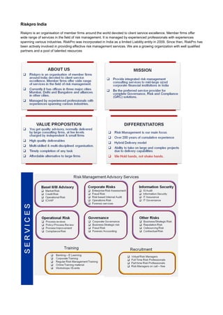 Riskpro India

Riskpro is an organisation of member firms around the world devoted to client service excellence. Member firms offer
wide range of services in the field of risk management. It is managed by experienced professionals with experiences
spanning various industries. RiskPro was incorporated in India as a limited Liability entity in 2009. Since then, RiskPro has
been actively involved in providing effective risk management services. We are a growing organization with well qualified
partners and a pool of talented resources
 